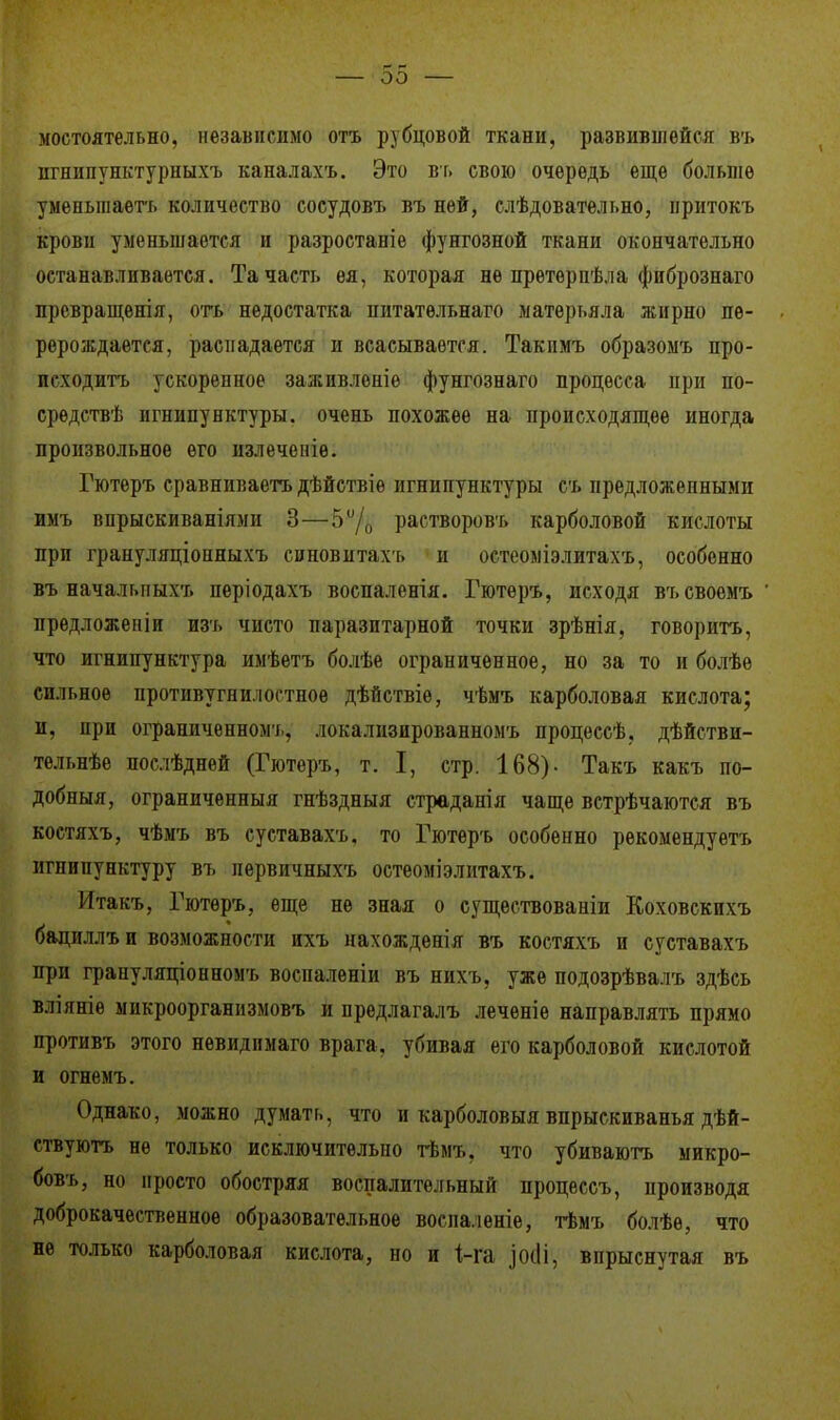 мостоятельно, независимо отъ рубцовой ткани, развившейся въ пгнипунктурныхъ каналахъ. Это въ свою очередь еще больше уменыпаетъ количество сосудовъ въ ней, слѣдовательно, притокъ крови уменьшается и разростаніе фунгозной ткани окончательно останавливается. Та часть ѳя, которая не претерпѣла фибрознаго превращенія, отъ недостатка нитатѳльнаго матерт.яла жирно пе- рерождается, распадается и всасывается. Такимъ образомъ про- исходить ускоренное заживленіе фунгознаго процесса при по- средствѣ игнипунктуры, очень похожее на происходящее иногда произвольное его излеченіѳ. Гютеръ сравниваетъ дѣйствіѳ игнипунктуры съ предложенными имъ впрыскиваніями 3—5°/0 растворовъ карболовой кислоты при грануляціопныхъ спновитахъ и остеоміэлитахъ, особенно въ начальпыхъ періодахъ воспаленія. Гютеръ, исходя въсвоемъ предложепіи изъ чисто паразитарной точки зрѣнія, говорить, что игнипунктура имѣетъ болѣе ограниченное, но за то и болѣе сильное противогнилостное дѣйствіе, чѣмъ карболовая кислота; и, при ограниченном!., лока.шзпрованномъ процессѣ, дѣйстви- тельнѣе послѣдней (Гютеръ, т. I, стр. 168)- Такъ какъ по- добный, ограниченный гнѣздныя страданія чаще встрѣчаются въ костяхъ, чѣмъ въ суставахъ. то Гютеръ особенно рекомендуетъ игнипунктуру въ лервичныхъ остеоміэлитахъ. Итакъ, Гютеръ, еще не зная о существовали Коховскпхъ бациллъи возможности ихъ нахождения въ костяхъ и суставахъ ири грапуляціонномъ воспаленіи въ нихъ, уже подозрѣвалъ здѣсь вліяніѳ микроорганизмовъ и предлагалъ леченіе направлять прямо противъ этого невидпмаго врага, убивая его карболовой кислотой и огнемъ. Однако, можно думать, что и карболовыя впрыскиванья дѣй- ствуютъ не только исключительно тѣмъ. что убиваютъ микро- бовъ, но просто обостряя воспалительный процессъ, производя доброкачественное образовательное восиа.іеніе, тѣмъ болѣѳ, что не только карболовая кислота, но и і-га ]0(П, впрыснутая въ