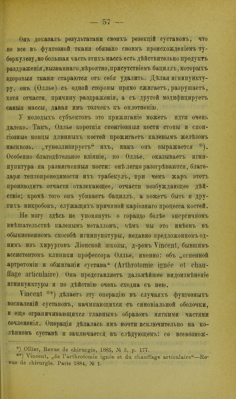 Ояъ доісазалъ результатами своихъ рѳзѳкцій суставовъ, что не все въ фунгозной ткани обязано свои.мъ происхождеыіемъ ту- беркулезу,но большая часть этихъ ыассъ есть дѣйствитѳльно продуктъ раздражѳнія ,вызваннаго ,вѣроятно ,присутствіемъ бацнллъ, которыхъ здоровыя ткани стараются отъ себя удалить. Дѣлая игнипункту- ру, онъ (Оллье) сь одной стороны прямо сжигаете, разрушаете, хотя отчасти, причину раздражѳнія, а съ другой модифицируете самыя .массы, давая имъ толчекъ къ оплотненію. У молодыхъ субъектовъ это прижиганіѳ можете идти очень далеко. Такъ, Оллье короткія спонгіозныя кости стопы и снон- гіозныѳ концы длинныхъ костей прожигаете каленымъ жѳлѣзомъ насквозь, „тунеллизнруетъ ихъ. какъ онъ выражается *). Особенно благодѣтельноо вліяніѳ, но Оллье, оказываете игни- пунктура на размягченный кости: онѣ легко разогрѣваются, благо- даря теплопроводимости ихъ трабѳкул-ь, при чемъ жаръ этотъ производите отчасти отвлекающее, отчасти возбуждающее дѣй- ствіе; кромѣ того онъ убиваете бациллъ, а можете быть и дру- гпхъ микробовъ, служащихъ причиной каріознаго процесса костей. Не могу здѣсь не упомянуть о гораздо болѣе энергичномъ вмѣгаательствѣ каленымъ металломъ, чѣмъ мы это имѣѳмъ въ обыкновенпомъ способѣ игнипунктуры, недавно нрѳдложенномъод- нимъ изъ хирурговъ Ліонской школы, д-ромъ Уіпсепі, бывшимъ ассистѳптомъ клиники профессора Оллье, именно: ѳбъ „огненной артротоміи и обжиганін сустава (Аіііігоіотіе і^пёе еі сЬаи- Шц>е агіісиіаіге). Она представляете дальнѣйгаеѳ видоизмѣнѳніе игнипунктуры и по дѣйствію очень сходна съ нею. Ѵііісепі; **) дѣлаѳть эту операцію въ случаяхъ фунгозныхъ восналѳній суставовъ, начинающихся съ синовіальной оболочки, и еще ограничивающихся главнымъ образомъ мягкими частями сочлененія. Опѳрація дѣлалась нмъ почти исключительно на ко- лѣнномъ суставѣ и заключается, въ слѣдующѳмъ: со всевозмож- *) ОШег, Еѳѵиѳ йе сЫгш-^е, 1885, № 3, р. 177. **) Ѵіпсепѣ, „іе ГагіЬгоІотіе і§пёѳ е* <іи сііаийаде агЫсиІаіге—Ке- ѵиѳ йе сЪігиг&іе. Рагіз 1884, № 1.