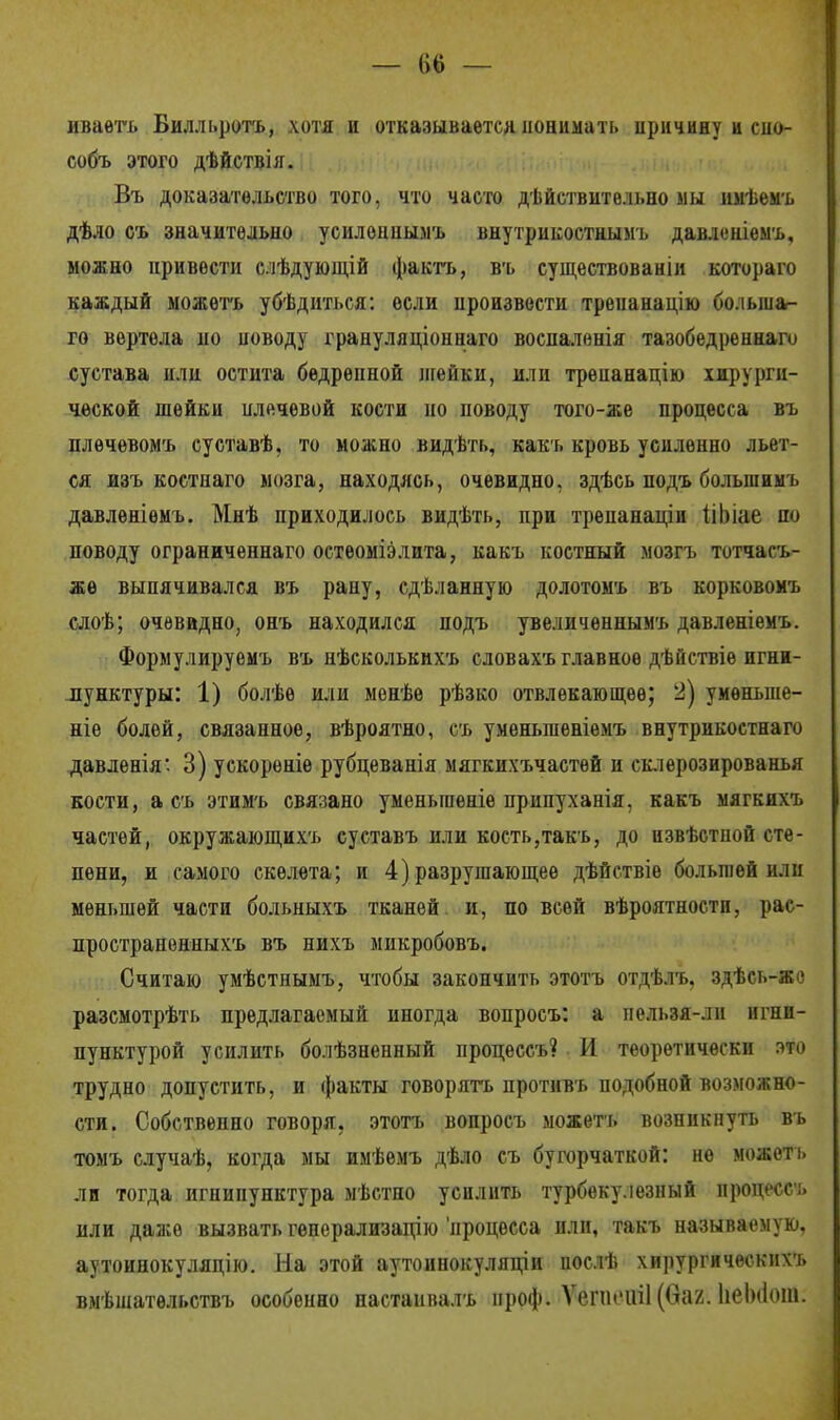 — (І6 — иваѳть Билльротъ, хотя и отказывается понимать иричину і сно- собъ этого дѣйствія. Въ доказательство того, что часто действительно мы имѣемъ дѣло съ значительно усилѳнпымъ внутрикостиымъ давлеиіемъ, можно цривѳсти слѣдующій фактъ, въ существованіи котораго каждый можѳтъ убѣдиться: если произвести трепанацію бо.іьша- го вертела но новоду грануляціоннаго воспалѳнія тазобедреннаго сустава нлн остита бедрѳпной лгейки, или трѳнанацію хирурги- ческой шейки шіечевой кости но поводу того-же процесса въ плечевомъ суставѣ. то можно видѣть, какъ кровь усиленно льет- ся изъ костнаго мозга, находясь, очевидно, здѣсь подъ большиыъ давлѳніѳмъ. Мнѣ приходилось видѣть, при трепанаціи ІіЬіае по поводу ограниченнаго остеоміэлита, какъ костный мозгъ тотчасъ- же выпячивался въ рану, сдѣланную долотомъ въ корковомъ слоѣ; очевидно, онъ находился подъ увеличѳннымъ давленіемъ. Формулируемъ въ нѣсколькихъ словахъ главное дѣйствіе игни- пунктуры: 1) болѣѳ или мѳнѣе рѣзко отвлекающее; 2) умѳньше- ніе болей, связанное, вѣроятно, съ уменыпеніемъ внутрикостнаго давленія*. 3) ускореніѳ рубцеванія мягкихъчастѳй и склерозированья кости, а съ этимъ связано уменьшеніе припуханія, какъ мягкихъ частей, окружающихъ суставъ или кость,такъ, до извѣстной сте- пени, и самого скелета; и 4) разрушающее дѣйствіѳ большей или меньшей части больныхъ тканей и, по всей вѣроятностп, рас- пространенныхъ въ нихъ микробовъ. Считаю умѣстнымъ, чтобы закончить этотъ отдѣлъ. здѣсь-же разсмотрѣть предлагаемый иногда вопросъ: а пельзя-ли игни- пунктурой усилить болѣзненный процессъ? И теоретически это трудно допустить, и факты говорить противъ подобной возможно- сти. Собственно говоря, этотъ вопросъ можетъ возникнуть въ томъ случаѣ, когда мы имѣемъ дѣло съ бугорчаткой: не можеть ли тогда игнипунктура мѣстно усилить турбѳку іезный процессъ или даже вызвать гѳнерализацію процесса или, такъ называемую, аутоинокуляцію. На этой аутоинокуляціи послѣ хирургичѳскихъ вмѣшательствъ особенно настаивалъ проф. Ѵеппчііі (ваг. ІіеЫІот.