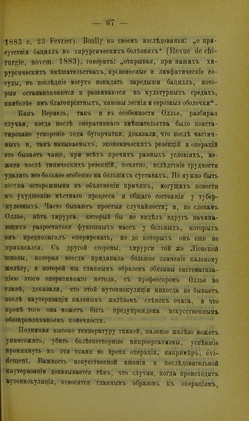 — 1)7 — 1883 г. 23 Кеѵгіег). ВоиПу въ своемъ изслѣдовапьи: „о при- сутствіи бациллъ въ хпрургичѳскихъ болѣзпяхъ (Кеѵие (1е сЬі- гиг§іе, поѵічн. 1883), говорить: „открывая, при нашихъ хи- рургическихъ вмѣшательствахъ, кровеносные и лиыфатическіе со- суды, въ послѣдніѳ могутъ попадать зародыши бациллъ, кото- рый останавливаются и развиваются въ культурпыхъ средахъ, нанболѣе имъ благопріятпыхъ, каковы легкія и серозныл оболочки. Какъ Вернѳль. такъ и въ особенности Оллье, разбирая случаи, когда послѣ оперативная вмѣшатѳльства было конста- тировано ускорѳніе хода бугорчатой, доказали, что послѣ частич- ныхъ и, такъ называемых/., экономичѳскихъ резѳкцій ц опѳрацій это бываетъ чаще, при всѣхъ прочихъ равныхъ условіяхъ, не- жели послѣ типическихъ резекцій, понятно, вслѣдствіѳ трудности удалить все больное особенно на больпіихъ суставахъ. Но нужно быть всітма осторожными въ объясненіи причинъ, могущихъ повести к-» ухудіпепію мѣстнаго процесса и общаго состоянія у тубер- кулезныхъ. Часто бываютъ простыл случайности; и, по словамъ Оллье, нѣть хирурга, который бы не видѣлъ вдругъ начина- ющихъ разростаться фунгозныхъ массъ у больныхъ, которыхъ онъ предполагал-], оперировать, но до которыхъ онъ еще не прикасался. Съ другой стороны, хирурги той же Ліонской школы, которая всегда придавала большое значеніе каленому желѣзу, и которой мы главнымъ образомъ обязаны систематиза- ціею этого опѳративнаго метода, съ профессоромъ Оллье во главѣ, доказали, что этой аутоинокуляціи никогда не бываетъ послѣ каутеризаціи каленымъ желѣзомъ стѣпокъ очага, и что кромѣ того она можетъ быть предупреждена искусственнымъ обезкровливаньемъ конечности. Поднимая высоко температуру тканей, каленое жѳлѣзо можетъ уничтожить, убить болѣзпетворныѳ микроорганизмы, успѣвшіе проникнуть въ эти ткани во время операціп, напримѣръ, ёѵі- ёешепі. Важность искусственной итеміи и послѣдовательной каутѳризаціи доказывается тѣмъ, что случаи, когда происходить аутоинокуляція, относятся главнымъ образомъ къ опѳраціямъ,