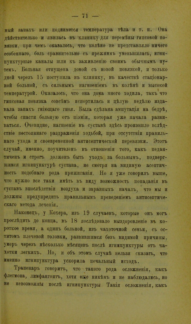 ный маиахъ или поднимется температура тѣла и т. п. Она дѣйствительно и явилась въ клинику для пѳремѣны гипсовой по- вязки, при чемь оказалось, что колѣно не представляло ничего особеннаго, боль сравнительно съ прожнимъ уменьшилась, игни- пунктурныѳ каналы шли къ заживлепію своимъ обычнымъ пу- темь. Больная отпущена домой съ новой повязкой, и только дней черезъ 15 поступила въ клинику, въ качествѣ стаціонар- ной больной, съ сильнымъ нагноѳніемъ въ колѣнѣ и высокой I температурой. Оказалось, что она дома много ходила, такъ что гипсовая повязка совсѣмъ испортилась и цѣлую недѣлю изда- вала запахъ гніющаго гноя. Была сдѣлана амнутація на бедрѣ, чтобы спасти больную отъ піэміи, которая уже начала разви- ваться. Очевидно, нагноеніе въ суставѣ здѣсь произошло вслѣд- ствіе ностояннаго раздражѳнія ходьбой, при отсутствіи правиль- ная ухода и своевременной антисептической перевязки. Этотъ случай, именно, поучителенъ въ отношеніи того, какъ педан- тиченъ и строп, должѳнъ быть уходъ за больнымъ, подверг- шимся игнипунктурѣ сустава, не смотря на видимую асоптич- ность нодобнаго рода прнжиганія. Но я уже говорилъ выше, что нужно все таки имѣть въ виду возможность ііопаданія въ суставъ впослѣдствіи воздуха и заразныхъ началъ; что мы и должны предупредить правильными, іуюведѳніѳмъ антисѳптиче- скаго метода леченія. Наконецъ. у Кохера, изъ 19 случаевъ, которые онъ могъ прослѣдить до конца, въ 18 яослѣдовало выздоровленіе въ ко- роткое время, а одинъ больной, изъ чахоточной семьи, съ ос- титомъ плечевой головки, развившимся безь видимой причины, умерь чѳрѳзъ нѣско.п.ко мѣсяцевъ послѣ игнипунктуры отъ ча- хотки легкихъ. Но, и объ этомъ случаѣ нельзя сказать, что именно игнипунктура ускорила печальный исходъ. Трапенаръ говорить, что такого рода осложненія, какъ флегмона, лимфангоитъ, хотя ѳш,е никѣмъ и не наблюдались, но не невозможны послѣ игнипунктуры Такія осложнен!я, какъ