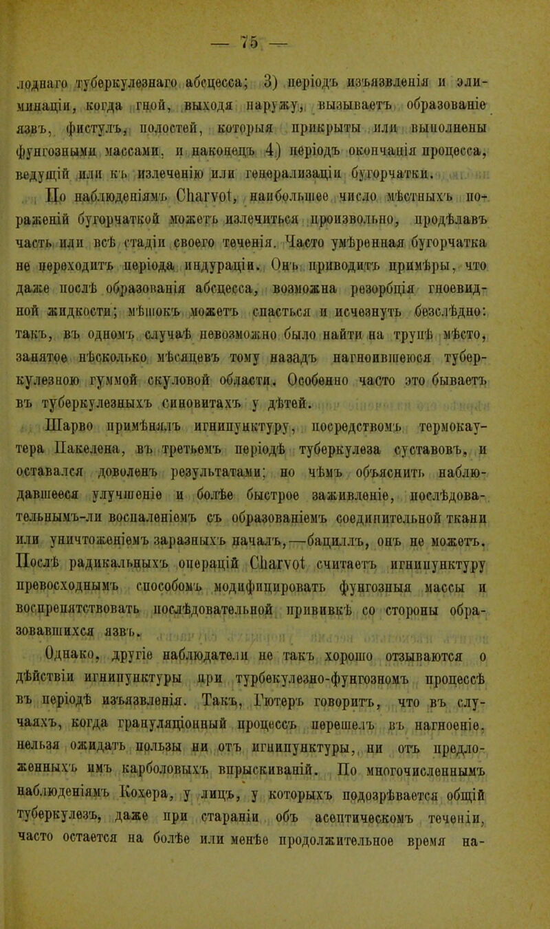 .юднаго тубѳркулѳзнаго абсцесса; 3) неріодъ изъязвленія и эли- минаціи, когда гиой, выходя наружу, вызываѳтъ образованіѳ язвъ, фистулъ, полостей, который прикрыты или выполнены фупгозными массами, и наконецъ 4) иеріодъ окопчаиія процесса, ведущій или въ излечѳнію или генорализаціи бугорчато. По наблюденіямъ СІіагѵоІ, наибольшее число мѣстпыхъ по- ражений бугорчаткой можетъ излечиться произвольно, продѣлавъ часть иди всѣ стадіи своего теченія. Часто умѣрениая бугорчатка не переходить періода индураціи. Онъ приводить примѣры, что даже нослѣ образопанія абсцесса, возможна рѳзорбція гноевид- ной жидкости; мѣшокъ .можетъ спасться и исчезнуть безс.іѣдно: такъ, въ одиомь случаѣ невозможно было найти на трунѣ мѣсто, занятое нѣсколько мѣсяцевъ тому назадъ нагноившеюся тубер- кулезною гуммой скуловой области. Особенно часто это бываетъ въ туберкулезныхъ синовитахъ у дѣтей. Шарво нримѣнялъ игнипунктуру, посредством!, термокау- тера Пакелена, въ третьемъ періодѣ туберкулеза суставовъ, и оставался доволенъ результатами; но чѣыъ объяснить наблю- давшееся улучшеніѳ и болѣе быстрое заживленіе, послѣдова- тельнымъ-ли восналеніомъ съ образованіемъ соедипительной ткани или уничтоженіемъ заразпыхъ началъ,—бациллъ, онъ не можетъ. Послѣ радикальпыхъ оиорацій Сііагѵоі считаетъ игнипунктуру превосходнымъ еиособомъ модифицировать фунгозпыя массы и воспрепятствовать иослѣдоватѳльной нрнвивкѣ со стороны обра- зовавшихся язвъ. Однако, другіѳ наблюдатели не такъ хорошо отзываются о дѣйствіи игнипунктуры при турбекулезно-фунгозномъ процессѣ въ періодѣ изъязвленія. Такъ, Гютѳръ говорить, что въ слу- чаяхъ, когда грануляціоиный процесеъ пѳреше.іъ пь нагноеніе, нельзя ожидать пользы ни отъ игнипунктуры,, ни отъ предло- женных!, іімъ карболовыхъ впрыскиваній. По многочислоннымъ наблюденіямъ Кохера, у лицъ, у которыхъ подозрѣвается общій туберкулезъ, даже при стараніи объ асѳптическомъ тсченіи. часто остается на болѣе или менѣѳ продолжительное время на-