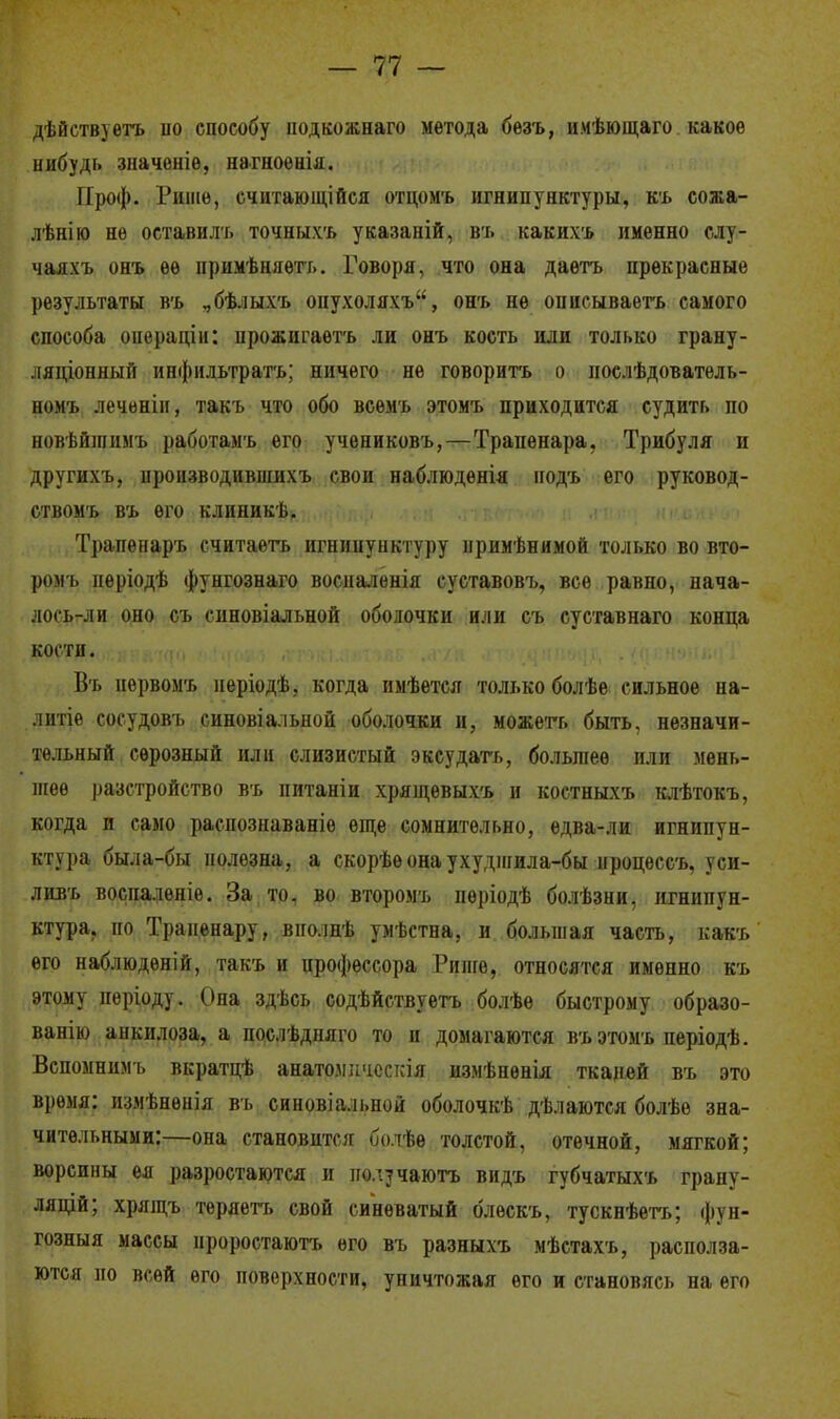дѣйствуѳтъ но способу нодкожнаго метода бѳзъ, имѣющаго какое нибудь значеніѳ, нагноѳнія. Проф. Ршнѳ, считающійся отцомъ игнипунктуры, къ сожа- лѣнію нѳ оставиль точныхъ указаній, въ каких-* именно слу- чаяхъ онъ ее иримѣняеть. Говоря, что она даѳтъ прекрасные результаты въ ,бѣлыхъ опухоляхъ, онъ не описываегь самого способа операнды: іірожигаѳтъ ли онъ кость или только грану- ляционный инфильтрата; ничего не говорить о нослѣдователь- номъ леченіи, такъ что обо всемъ этомъ приходится судить по новѣйшимъ работамъ его учениковъ,—Трапѳнара, Трибуля и другихъ, производившихъ свои наблюдѳнія подъ его руковод- ствомъ въ его клиникѣ. Трапенаръ считаетъ игнипунктуру нримѣнимой только во вто- ромъ періодѣ фунгознаго восналенія суставовъ, все равно, нача- лось-ли оно съ синовіальной оболочки или съ суставнаго конца 1ЙЙШк>г. ѵ Я «'НТО )#ЛОМ Въ нервомъ иеріодѣ, когда имѣется только болѣе сильное на- литіе сосудовъ синовіальной оболочки и, можета быть, незначи- тельный серозный или слизистый эксудата, большее или мень- шее разстройство въ нитаніи хрящевыхъ и костныхъ клѣтокъ, когда и само распознаваніѳ еще сомнительно, едва-ли игнипун- ктура была-бы полезна, а скорѣеонаухудшила-бы нроцессъ, уси- ливъ восиаленіе. За то, во второмъ пѳріодѣ болѣзни, игнипун- ктура, по Траненару, внолнѣ умѣстна, и большая часть, какъ его наблюденій, такъ и профессора Рише, относятся именно къ этому періоду. Она здѣсь содѣйствуетъ болѣе быстрому образо- ван^ анкилоза, а послѣдняго то п домагаются въ этомъ періодѣ. Вспомнимъ вкратцѣ анатомическія измѣнѳнія тканей въ это время: измѣнѳнія въ синовіальной оболочкѣ дѣлаются болѣѳ зна- чительными:—опа стапоіштпг шпѣѳ толстой, отечной, мягкой; ворсины ея разростаются и иод^чають видъ губчатыхъ грану- ляцій; хрящъ теряета свой синеватый блѳскъ, тускнѣетъ; фун- гозныя массы нроростаютъ его въ разныхъ мѣстахъ, располза- ются но всей его поверхности, уничтожая его и становясь на его