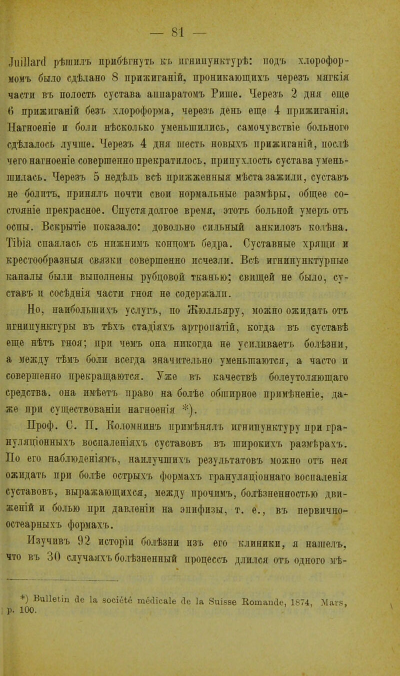 ЛпіПапІ рѣшилъ прибѣгнуть къ игнииунктурѣ: нодъ хлорофор- момъ было сдѣлано 8 прижиганій, проникающих'!» чѳрѳзъ маткія части въ полость сустава анпаратомъ Ришѳ. Черезъ 2 дня ѳщѳ 6 прижиганій безъ хлороформа, черезъ день еще 4 прижиганія. Нагноеніѳ и боли нѣсколько уменьшились, самочувствіе больного сдѣлалось лучше. Чѳрезъ 4 дня шесть новыхъ нрижиганій, послѣ чего нагноеніе совершенно прекратилось, припухлость сустава умень- шилась. Чѳрѳзъ 5 нѳдѣль всѣ прижженныя мѣстазажили, суставъ не болптъ, иринялъ почти свои нормальные размѣры, общее со- стояніѳ прекрасное. Спустя долгое время, этотъ больной умѳръ отъ оспы. Вскрытіѳ показало: довольно сильный анкилозъ колѣна. ТіЬіа спаялась съ нижнимъ концомъ бедра. Суставные хрящи и крестообразный связки совершенно исчезли. Всѣ игнипунктуриые каналы были выполнены рубцовой тканью; свищей не было, су- ставъ и сосѣднія части гноя не содержали. Но, наиболыппхъ услугь, по Жюлльяру, можно ожидать отъ игнипунктуры въ тѣхъ стадіяхъ артроиатій, когда въ суставѣ еще нѣтъ гноя; при чѳмъ она никогда не усиливаетъ болѣзпи, а между тѣмъ боли всегда значительно уменьшаются, а часто и совершенно прекращаются. Уже въ качествѣ болѳутоляющаго средства, она имѣетъ право на болѣе обширное примѣнѳніѳ, да- же при существованіи нагноѳнія *.). Проф. С. П. Коломнинъ иримѣнялъ игнипунктуру при гра- нуляціонныхъ восналѳніяхъ суставовъ въ широких-ь размѣрахъ. По его наблюденіямъ, наилучшихъ результатовъ можно отъ нея ожидать при болѣе острыхъ формахъ грануляціоннаго восналенія суставовъ, выражающихся, между прочимъ, болезненностью дви- женій и болью при давленіи на эпифизы, т. е., въ первично- остеарпыхъ формахъ. Нзучивъ 92 исторіи болѣзни пзъ его клиники, я нашелъ, что въ 30 случаяхъ болѣзнѳнный нроцессъ длился оть одного мѣ- *) ВиІІеМп йе 1а зосіёЬё тёсіісаіе Ле 1а Зиіззе Котаікіе, 1874, Маге, р. 100.