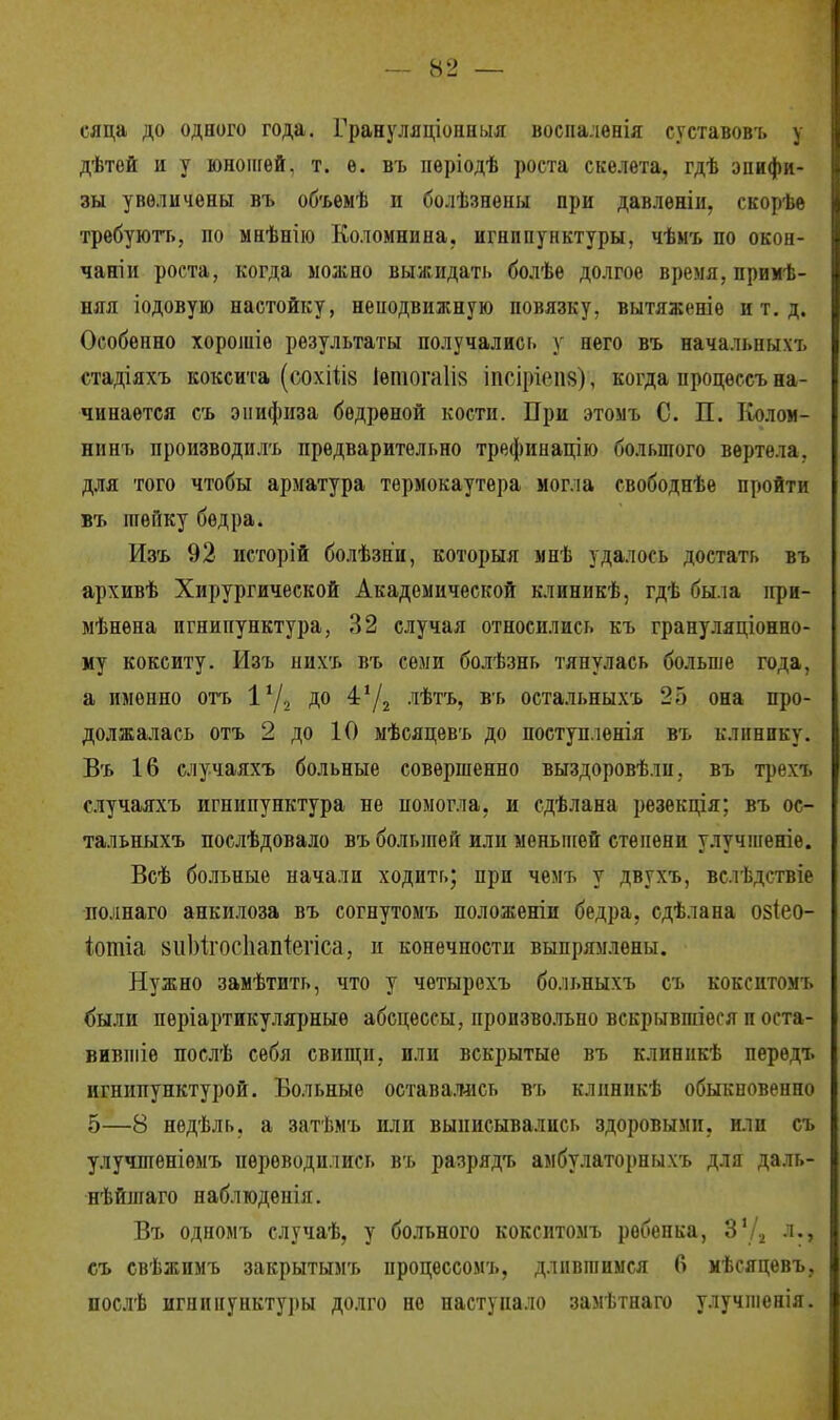 сяца до одного года. Грануляціонныя воспалѳнія суставовъ у дѣтей и у юношей, т. ѳ. въ пѳріодѣ роста скелета, гдѣ эпифи- зы увеличены въ объемѣ и болѣзнены при давленіи, скорѣе требуютъ, по мнѣнію Коломнина, игнипунктуры, чѣмъ по окон- чаніи роста, когда можно выжидать болѣѳ долгое время, примѣ- няя іодовую настойку, неподвижную повязку, вытяженіѳ и т. д. Особенно хорошіѳ результаты получались у пего въ нача.іыіыхъ стадіяхъ коксита (сохііів 1етога1І8 іпсіріеи»), когда процѳссъ на- чинается съ эпифиза бѳдреной кости. При этомъ С. П. Колом- нннъ производилъ предварительно трефинацію большого вертела, для того чтобы арматура термокаутера могла свободнѣе пройти въ шейку бедра. Изъ 92 исторій болѣзни, которыя мнѣ удалось достать въ архивѣ Хирургической Академической клиникѣ, гдѣ была нри- мѣнѳна игнипунктура, 32 случая относились къ грануляционно- му кокситу. Изъ пиѵь въ семи болѣзнь тянулась больше года, а именно отъ 1% до 4'/2 лѣтъ, въ остальныхъ 2о она про- должалась отъ 2 до 10 мѣсяцевъ до поступленія въ клинику. Въ 16 случаяхъ больные совершенно выздоровѣли. въ трѳгь случаяхъ игнипунктура не помогла, и сдѣлана резекція; въ ос- тальныхъ послѣдовало въ большей или меньшей степени улучшеніе. Всѣ больные начали ходить; при чемъ у двухъ, вслѣдствіе по.шаго анкилоза въ согнутомъ положеніи бедра, сдѣлана о§(ео- іотіа ішЫхосІіаігіегіса, и конечности выпрямлены. Нужно замѣтить, что у четырехъ больныхъ съ кокситомъ были періартикулярныѳ абсцессы, произвольно вскрывгаіѳся п оста- вимте послѣ себя свищи, или вскрытые въ клиннкѣ перѳдъ игнипунктурой. Вольные оставалась въ клиникѣ обыкновенно 5—8 нѳдѣль. а затѣмъ или выписывались здоровыми, или съ улучшеніѳмъ переводились въ разрядъ амбулаторныхъ для даль- нѣйшаго наблюденія. Въ одномъ случаѣ, у больного кокситомъ рѳбепка, З'Д л.г съ свѣжимъ закрытымъ процессомъ, длившимся 6 мѣсяцевъ, послѣ игнипунктуры долго не наступало замѣтнаго улучшенія.