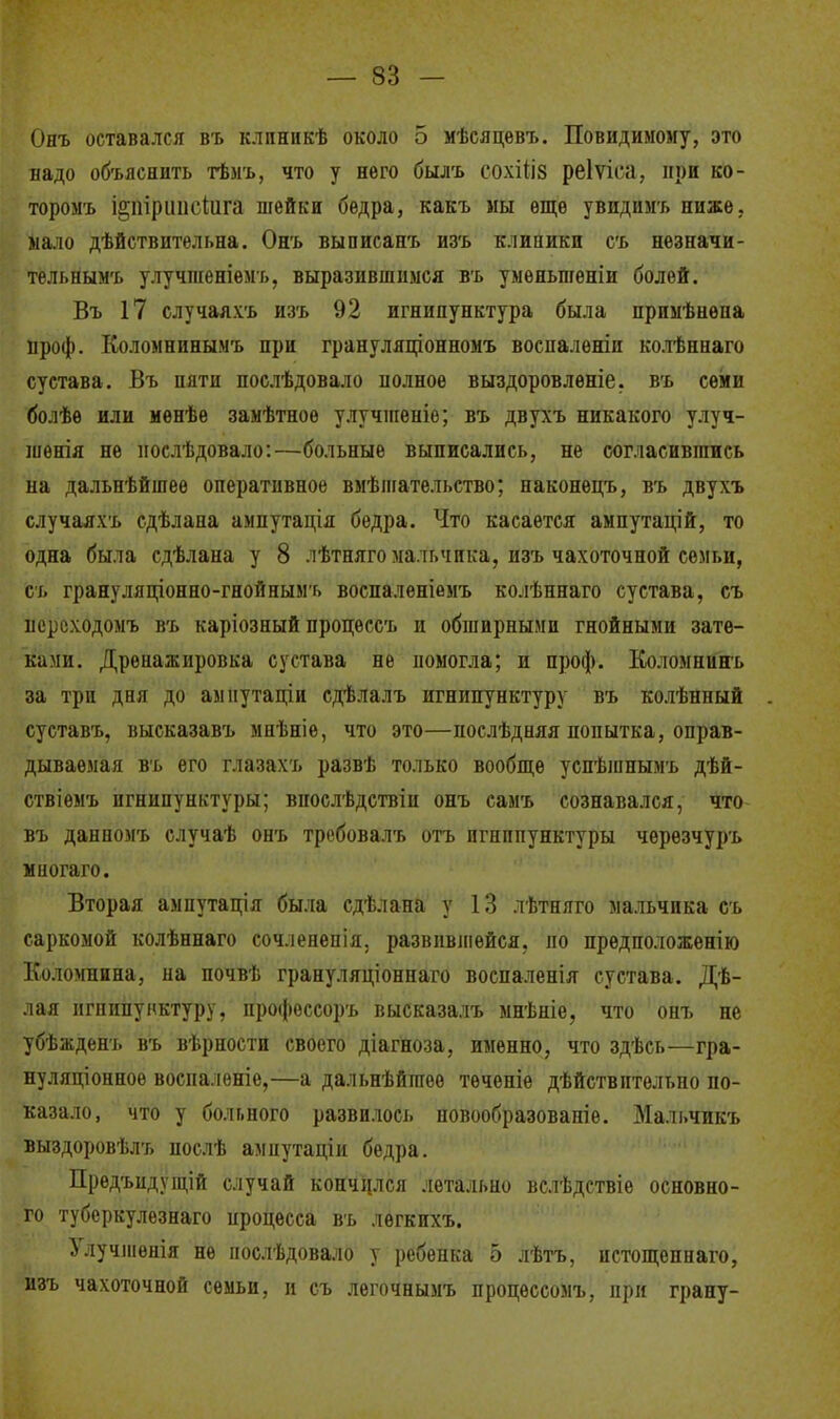 Онъ оставался въ клпникѣ около 5 мѣсяцевъ. Повидимому, это надо объяснить тѣмъ, что у него былъ сохіііз реіѵіеа, при ко- торому І!іііі|)иіі( (ііга шейки бедра, какъ мы еще увидимъ ниже, мало дѣйствительна. Онъ выписанъ изъ клиники съ незначи- тельнымъ улучпгеніемъ, выразившимся въ умѳньшеніи болей. Въ 17 случаяхъ изъ 92 игнипунктура была примѣнѳпа проф. Коломнинымъ при грануляціонномъ воспалѳніи колѣннаго сустава. Въ пяти послѣдовало полное выздоровленіе. въ семи болѣѳ или менѣе замѣтноѳ улучшеиіѳ; въ двухъ никакого улуч- шѳнія не нослѣдовало:—больные выписались, не согласившись па дальнѣйшее оперативное вмѣшательство; наконецъ, въ двухъ случаяхъ сдѣлана ампутація бедра. Что касается ампутацій, то одна была сдѣлана у 8 лѣтняго мальчика, пзъ чахоточной семьи, съ грану ляціонно-гнойнымг, воспаленіемъ колѣннаго сустава, съ исрсходомъ въ каріозный процессъ и обширными гнойными зате- ками. Дренажировка сустава не помогла; и проф. Кол омни нъ за три дня до амиутаціи сдѣлалъ игнипунктуру въ колѣнный суставъ, высказавъ мнѣніе, что это—послѣдняя попытка, оправ- дываемая въ его глазахъ развѣ только вообще успѣшнымъ дѣй- ствіемъ игнипунктуры; впослѣдствіи онъ самъ сознавался, что въ данномъ случаѣ онъ требовалъ отъ игнипунктуры чѳрѳзчуръ мпогаго. Вторая ампутація была сдѣлана у 13 лѣтняго мальчика съ саркомой колѣннаго сочленепія. развившейся, по предположенію Коломнина, на почвѣ грануляціоннаго воспаленія сустава. Дѣ- лая игпипунктуру, профессоръ высказалъ мнѣніе, что онъ не убѣжденъ въ вѣрности своего діагноза, именно, что здѣсь—гра- нуляционное восиалѳніе,—а дальнѣйгаѳѳ тѳченіе дѣйствптѳльно по- казало, что у больного развилось повообразованіе. Мальчикъ выздоровѣлъ послѣ ампутаціи бедра. Предъпдущій случай кончился летально вслѣдствіе основно- го туберкулезнаго процесса въ легкихъ. Улучшенія не послѣдовало у ребенка 5 лѣтъ, истощепнаго, изъ чахоточной семьи, и съ легочнымъ процѳссомъ, ири грану-