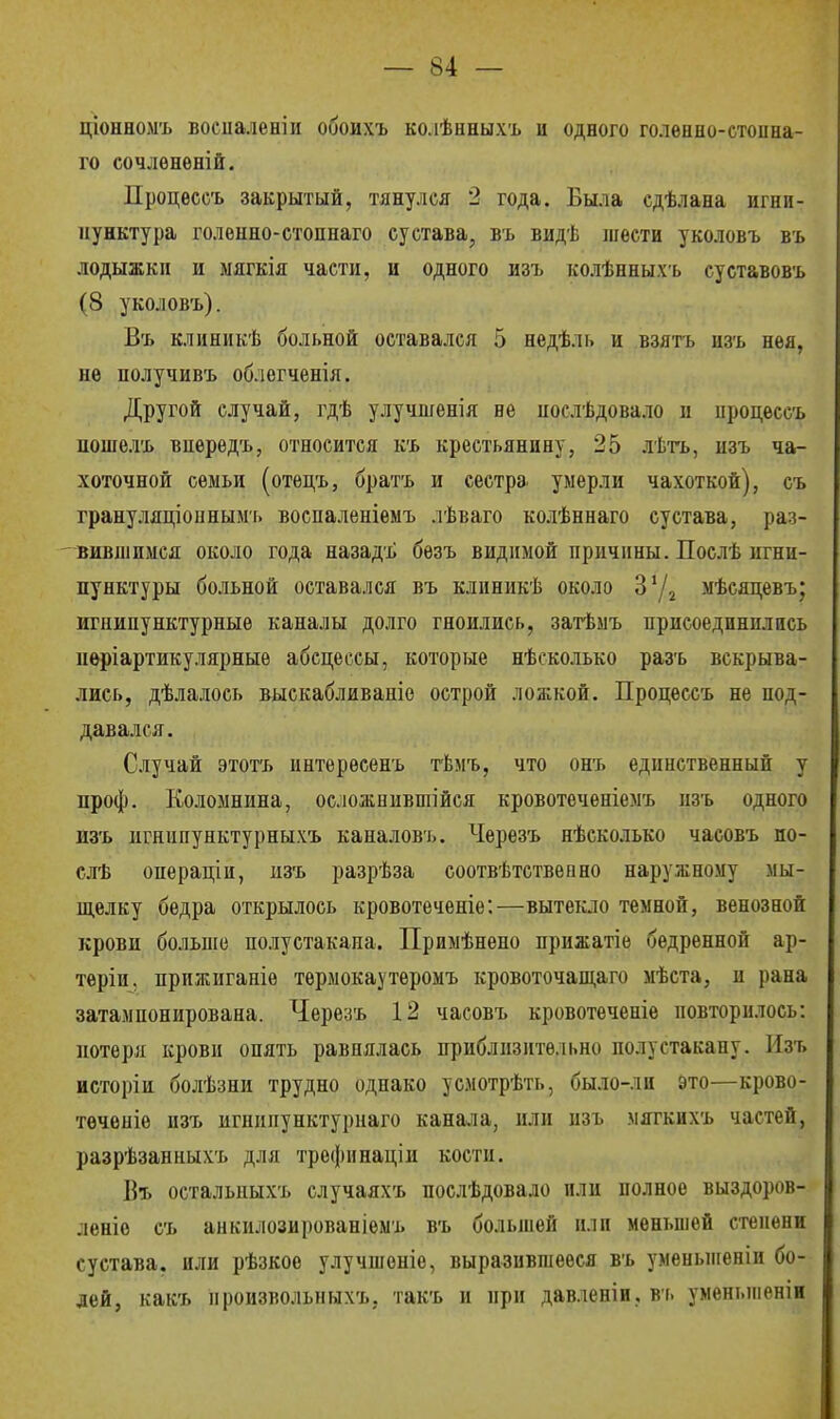 ціонномъ восііаленіи обоихъ ко.іѣнныхъ и одного голенно-стоина- го сочлѳненій. Процѳссъ закрытый, тянулся 2 года. Была сдѣлана игни- пунктура голѳнно-стопнаго сустава, въ видѣ шести уколовъ въ лодыжки и мягкія части, и одного изъ колѣнныхъ суставовъ (8 уколовъ). Въ клиникѣ больной оставался 5 недѣль и взять изъ нѳя, не получивъ об.іегченія. Другой случай, гдѣ улучшенія не послѣдовало и нродессъ пошелъ впередъ, относится къ крестьянину, 25 лѣтъ, изъ ча- хоточной семьи (отецъ, братъ и сестра умерли чахоткой), съ грануляціоннымъ воспаленіемъ лѣваго колѣннаго сустава, раз- вившимся около года назадъ бѳзъ видимой причины. Послѣ игни- пунктуры больной оставался въ клиникѣ около З'Д мѣсяцевъ; игнипунктурныѳ каналы долго гноились, затѣмъ присоединились нѳріартикулярные абсцессы, которые нѣсколько разъ вскрыва- лись, дѣлалось выскабливаніе острой ложкой. Процессъ не под- давался. Случай этотъ интерѳсенъ тѣмъ, что онъ единственный у проф. Коломнина, осложнившейся кровотеченіемъ нзъ одного изъ игшшунктурныхъ каналовъ. Черезъ нѣсколько часовъ но- слѣ онераціи, изъ разрѣза соотвѣтственно наружному мы- щелку бедра открылось кровотеченіе:—вытекло темной, венозной крови больше полустакаиа. Примѣнено прпжатіе бедренной ар- теріи, прижигапіѳ тѳрмокаутеромъ кровоточащаго мѣста, и рана затампонирована. Черезъ 12 часовъ кровотѳченіе повторилось: потеря крови опять равнялась приблизительно полустакану. Изъ исторіи болѣзни трудно однако усмотрѣть, было-ли это—крово- течепіе нзъ игиипунктурпаго канала, или изъ мягкихъ частей, разрѣзанныхъ для трефинаціи кости. Въ остальныхъ случаяхъ послѣдовало пли полное выздоров- леніе съ анкилозированіемъ въ большей или меньшей степени сустава, или рѣзкое улучшоніе, выразившееся въ уменьшеніи бо- лей, какъ нроизвольныхъ, такъ и при давленіи, въ уменыненін