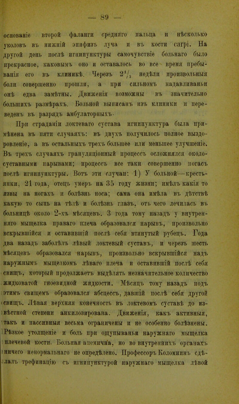 основаніе второй фаланги средняго пальца и нѣсколько уколовъ въ нижній эпифизъ луча и въ кости сагрі. На другой день послѣ игнипунктуры самочувствіе больнаго было прекрасное, каковымт. оно и оставалось во все время пребы- ванія его въ клиникѣ. Черезъ 2'Д нѳдѣли произвольный боли совершенно прошли, а при сильномъ надавливаньн онѣ едва замѣтны. Движенія возможны въ значительно большихъ размѣрахъ. Больной выписанъ йзъ клиники и нѳре- веденъ въ разрядъ амбулаторныхъ- При страданіи локтеваго сустава игнипунктура была прп- мѣнѳна въ пяти случаяхъ: въ двухъ получилось полное выздо- ровленіѳ. а въ остальныхъ трехъ большее или меньшее улучшеніе. Въ трехт. случаяхъ грануляціонный процессъ осложнялся около- суставными нарывами; процессъ все таки совершенно погасъ послѣ игнипунктуры. Вотъ эти случаи: 1) У больной—кресть- янки, 21 года, отѳцъ умеръ на 35 году жизни; имѣлъ какія то язвы на ногахъ и болѣзнь носа; сама она имѣла въ дѣтствѣ какую то сыпь на тѣлѣ и болѣзнь глазъ. оть чего лечилась въ больницѣ около 2-хъ мѣсяцѳвъ. 3 года тому назадъ у внутрен- ний» мыщелка праваго плеча образовался нарывъ, произвольно вскрывшійся и оставившій послѣ себя втянутый рубѳцъ. Года два назадъ заболѣлъ лѣвый локтевый суставъ, и черезъ шесть мѣсяцевъ образовался яарывъ, произвольно вскрывгаійся надъ наружным;, мыщелкомъ лѣваго плеча и оставившій послѣ себя свищъ, который продолжаетъ выдѣлять незначительное количество жидковатой гноевидной жидкости. Мѣсяцъ тому назадъ подъ этимъ свищемъ образовался абсцѳссъ, давшій послѣ себя другой і свищъ. Лѣвая верхняя конечность въ локтѳвомъ суставѣ до из- устной степени анкилозировапа. Движенія, какъ активный, такъ и пассивный весьма ограничены и не особенно болѣзнены. Рѣзкое утолщеніе и боль при ощупываньи наружнаго мыщелка плечевой кости. Больная анемична, но во внутренних!, органахъ : ничего ненормальнаго не опрѳдѣлено. Профессоръ Коломнинъ сдѣ- лалъ трефннацію съ игнипунктурой наружнаго мыщелка лѣвой