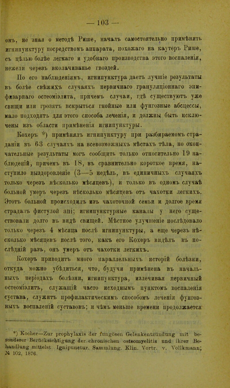 онъ. но зная о мѳтодѣ Рише, началъ самостоятельно нримѣпять игнипунктуру посрѳдствомъ аппарата, нохожаго на каутеръ Рише, съ цѣ.іью болѣе легкаго и удобнаго производства этого воспаленія, нежели черезъ вколачиванье гвоздей. По его наблюденіямъ, игнипунктура даетъ лучигіе результаты ВТ) болѣѳ свѣжихъ случаяхт. первичнаго грануляціоннаго эни- фізарнаго остеоміэлита. нрпчемъ случаи, гдѣ существуютъ уже свищи или грозить вскрыться гнойные или фунгозные абсцессы, мало подходить для этого способа леченія, и должны быть исклю- чены изъ области нримѣненія игнипунктуры. Кохеръ *) примѣнялъ игнипунктуру при разбираемомъ стра- дали въ 63 случаяхъ на всѳвозможныхъ мѣстахъ тѣла, но окон- чательные результаты могъ сообщить только относительно 19 на- блюденій, причемъ въ 18, въ сравнительно короткое время, на- ступило выздоровленіе (3—5 недѣль, въ единичныхъ случаяхъ только черезъ несколько мѣсяцевъ), и только въ одномъ случаѣ больной умеръ черезъ нѣсколько мѣсяцевъ оть чахотки легкихъ. Этотъ больной происходилъ изъ чахоточной семьи и долгое время страда ть фистулой аЩ; игнипунктурные каналы у него суще- ствовали долго въ видѣ свищей. Мѣстноѳ улучшеніе послѣдовало только черезъ 4 мѣсяца послѣ игнипунктуры, а еще черезъ нѣ- сколько мѣсяцевъ послѣ того, какъ его Кохеръ видѣлъ въ по- слѣдній разъ, онъ умеръ оть чахотки легкихъ. Кохеръ приводить много нараллѳльныхъ исторій болѣзни, откуда можно убѣдиться, что, будучи примѣнена въ нача.іь- ныхъ періодахъ болѣзни, игнипунктура, излечивая первичный остеоміэлить, служащій часто исходнымъ пунктомъ восналѳнія сустава, служить профилактическимъ способомъ леченія фунгоз- ныхъ воспаленій суставовъ; и чѣмъ меньше времени продолжается *) КосЬег—2иг ргорЪуІахіа сіег йт^бвеп Скіепкепігііпйпп^ ші* Ье- зопйегег ВегйсквісЬіі^ап^ сіег сЬгопібсЬеп озІеотуеІШв шні ікгег Ве- ЬапсИип^ тіиеізі Іепірипсіиг. 8атт1ип#. Кііп. Ѵогіг. ѵ. ѴоІГктаіт; }4 102, 1876.