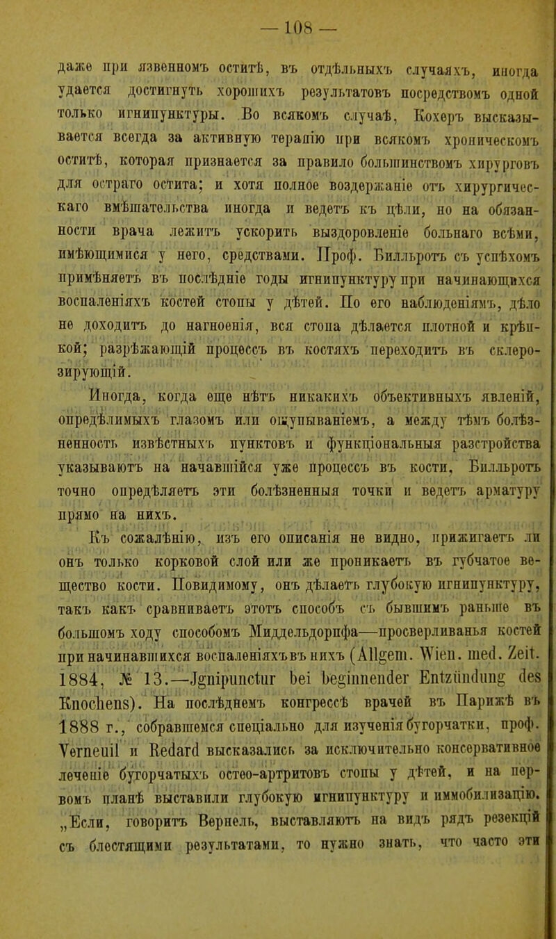даже при язвенномъ оститѣ, въ отдѣльныхъ случаяхъ, иногда удается достигнуть хорошнхъ результатовъ посрѳдствомъ одной только игнипунктуры. Во всяком-ь случаѣ, Кохеръ высказы- вается всегда за активную терапію при всякомъ хроническомъ оститѣ, которая признается за правило большинствомъ хирурговъ для остраго остита; и хотя полное воздержаніе отъ хирургпчес- I каго вмѣшато.н.ства иногда и ведетъ къ цѣли, но на обязан- ности врача лежнтъ ускорить выздоровленіѳ больнаго всѣми, нмѣющимпся у него, средствами. Проф. Билльротъ съ успѣхомъ примѣняетъ въ нослѣдніѳ годы игнипунктуру при начинающихся воспаленіяхъ костей стопы у дѣтей. По его наблюденіямъ, дѣло не доходить до нагноенія, вся стона дѣлается плотной и крѣп- кой; разрѣжагопцй процѳссъ въ костяхъ переходить въ склеро- зирующій. Иногда, когда еще нѣтъ никакнхъ объективныхъ явленій, опредѣлимыхъ глазомъ или ощупываніемъ, а между тѣмъ болѣз- нѳнность извѣстныхъ пунктовъ и функціональныя разстройства указываютъ на начавшійся уже процессъ въ кости. Билльротъ точно опрѳдѣляетъ эти болѣзненныя точки и ведетъ арматуру' прямо на нихъ. Къ сожалѣнію, изъ его описанія не видно, прижигаѳть ли онъ только корковой слой или же проникаѳтъ въ губчатое ве- щество кости. Повидпмому, онъ дѣлаетъ глубокую игнипунктуру, такъ какъ сравниваетъ этотъ способъ съ бывшимъ раныпе въ большомъ ходу способомъ Миддельдорпфа—просверлнванья костей при начинавшихся воспалѳніяхъвъ нихъ (А11§еш. ЛѴіеіі- шесі. /.ей. 1884, И 13.—-ІріршіеШг Ьеі Ъе§іппеп<1ег Епігііікіип^ ііев Кііосііепз). На послѣднемъ конгрессѣ врачей въ Парижѣ въ 1888 г., собравнгѳмся специально для изученіябугорчаткн, проф. Ѵегпеиіі и Кесіапі высказались за исключительно консервативное леченіе бугорчатыхъ остео-артритовъ стопы у дѣтей, и на пѳр- вомъ планѣ выставили глубокую игнипунктуру и иммобилизацію. „Если, говорить Верпель, выставляютъ па видь рядъ резекцій I съ блестящими результатами, то нужно знать, что часто эти I
