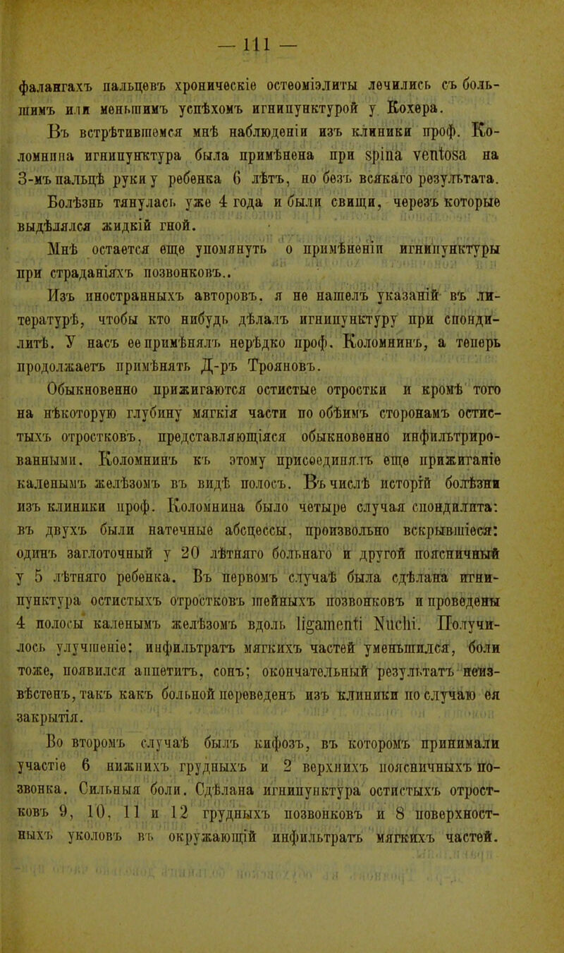 —111 - фалангахъ пальцевъ хроническіе остѳоміэлиты лечились съ боль- шимъ или меныпнмъ успѣхомъ игнипунктурой у Кохѳра. Въ встрѣтивгаѳмся мнѣ наблюдѳніи изъ клиники проф. Ко- ломнппа игнипунктура была примѣнена при вріпа ѵепіоза на 3-мъпальцѣ руки у ребенка 6 лѣтъ, но безъ всякаго результата. Болѣзпь тянулась уже 4 года и были свищи, чѳрѳзъ которые выдѣлялся жидкій гной. Зінѣ остается еще упомянуть о прнмѣнетп игнипунктуры при страданіяхъ позвонковъ.. Изъ иностранныхъ авторовъ. я не нателъ указаній въ ли- тературѣ, чтобы кто нибудь дѣлалъ игнипунктуру при спонди- лите. У насъ еепримѣнялъ нерѣдко проф. Коломнинъ, а теперь продолжаете примѣнять Д-ръ Трояновъ. Обыкновенно прижигаются остистые отростки и кромѣ того на нѣкоторую глубину мягкія части по обѣимъ сторонамъ остис- тыхъ отростковъ, представляющіяся обыкновенно инфильтриро- ванными. Коломнинъ къ этому прпсоедипялъ еще прижитаніѳ каленымъ желѣзомъ въ видѣ иолосъ. Въчислѣ истортй болѣзни изъ клиники проф. Коломнипа было четыре случая спондилита: въ двухъ были натечные абсцессы, произвольно вскрывшіѳси: одинъ заглоточный у 20 лѣтпяго больпаго и другой поясничный у 5 лѣтняго ребенка. Въ первомъ случаѣ была сдѣлана игни- пунктура остистыхъ отростковъ шѳйныхъ позвонковъ и проведены 4 полосы каленымъ желѣзомъ вдоль Іі^ашгпіі ШсШ*. Получи- лось улучіпеніе: инфильтрата мягкихъ частей уменьшился, боли тоже, появился анпѳтитъ, еопъ; окончательный результатъ ненз- вѣстепъ, такъ какъ больной иереведенъ пзъ клиники но случаю ея закрытія. Во вторрмъ случаѣ бы.іъ кифозъ, въ которомъ принимали участіе 6 нижнихъ грудныхъ и 2 верхнихъ ноясничпыхъ по- звонка. Сильпыя боли. Сдѣлана игнипунктура остистыхъ отрост- ковъ 9, 10. 11 и 12 грудныхъ позвонковъ и 8 поверхност- выхъ уколовъ въ окружаюіщй инфильтрата мягкихъ частей.