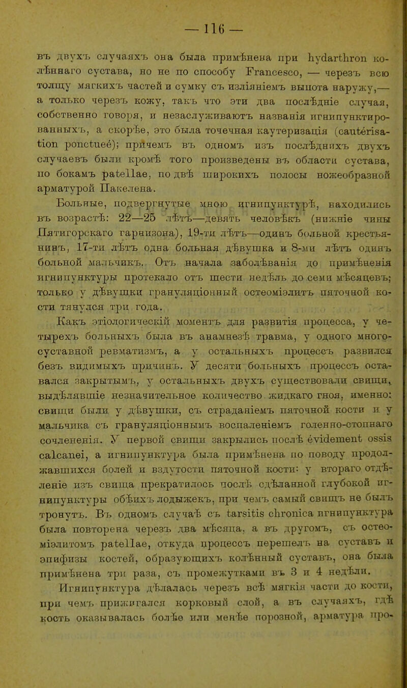 —116 — въ двухъ случаяхъ она была примѣнена при ЬусіагЬЬгоп ко- лѣннаго сустава, но не по способу Ггапсевсо, — черезъ всю толщу мягкихъ частей и сумку съ изліяніемъ выпота наружу,— а только черезъ кожу, такъ что эти два послѣдніе случая, собственно говоря, и незаслулсиваютъ названія пгнипунктиро- ванныхъ, а скорѣе, это была точечная каутеризація (саиѣёгіза- ііоп ропскіеё); прйчемъ въ одномъ изъ послѣднихъ двухъ случаевъ были кромѣ того произведены въ области сустава, по бокамъ раіеііаѳ, по двѣ широкихъ полосы ножеобразноп арматурой Пакелена. Больные, подвергнутые мною игнипунктуръ, находились въ возрастѣ: 22—25 лѣтъ—девять чѳловѣкъ (нпжніѳ чины Дятигорекаго гарнизона), 19-ти лътъ—одинъ больной крестья- нинъ, 17-ти лѣтъ одна больная дѣвушка и 8-ли лѣтъ одинъ больной мальчикъ. Отъ начала заболѣванія до примѣнеыія игнипунктуры протекало отъ шести недѣль до семи мѣсяцевъ; только у дѣвушки грануляціонный остеоміэлитъ пяточной ко- сти тянулся три года. Какъ этіологическій моментъ для развитія процесса, у чѳ- тырехъ больныхъ была въ анамнѳзѣ травма, у одного много- суставной ревматпзмъ, а у остальныхъ процессъ развился безъ видимыхъ причинъ. У десяти больныхъ процессъ оста- вался закрытымъ, у остальныхъ двухъ существовали свищи^ выдвлявшіе незначительное количество жидкаго гноя, именно: свищи были у дѣвушки, съ страданіемъ пяточной кости и у мальчика съ грануляціоннымъ воспаленіѳмъ голенно-стопнаго сочлененія. У первой свищи закрылись послѣ ёѵісіетепі оззіз саісапѳі, а игнипунктура была применена но поводу продол- жавшихся болей и вздутости пяточной кости: у втораго отдъ- леніѳ изъ свища прекратилось послѣ сдѣланно» глубокой иг- нипунктуры обѣихъ лодыжекъ, при чемъ самый свпщъ не былъ тронуть. Въ одномъ случаѣ съ іагзШз сЪі-опіса игнипунктура была повторена черезъ два мъсяца, а въ другомъ, съ остео- міэлитомъ раіеііае, откуда процессъ перешелъ на суставъ и эпифизы костей, образующихъ кол-Ьнный суставъ, она была применена три раза, съ промежутками въ 3 и 4 недѣли. Игнипунктура двлалась черезъ всѣ мягкія части до кости, при чемъ прижигался корковый слой, а въ случаяхъ, гдѣ кость оказывалась болъѳ или мѳнвѳ порозной, арматура про-