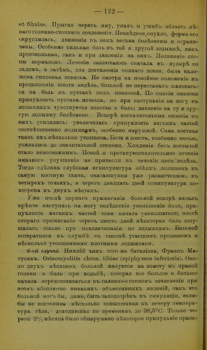 еѣ йЪпІае. Прыгая черѳвъ яму, упалъ и ушибь область лѣ- ваго голѳнно-стопнаго сочлененія. Иоолѣднее.опухло, форма его округлилась, движѳнія въ нѳмъ весьма болѣзнены и ограни- чены. Особенно сильная боль въ той и другой лодыжкѣ, какъ произвольная, такъ и при давленіи на нихъ. Положеніѳ сто- пы нормально. Лѳченіѳ заключалось сначала въ пуэыръ со льдомъ, а затѣмъ, для достиженія полнаго покоя, была нало- жена гипсовая повязка. Не смотря на покойное положеніѳ въ продолженіи шести нѳдѣль, больной не пѳрѳставалъ жаловать- ся на боль въ суставѣ подъ повязкой. По снятіи повязки припухлость сустава исчезла, но при наступаніи на ногу въ лодыжкахъ чувствуется колотье и боль; давленіе на ту и дру- гую лодыжку болѣзнено. Вскорѣ воспалительныя явленія въ нихъ усилились: увеличилась припухлость мягкихъ частей соотвѣтственно лодыжкамъ, особенно наружной. Сама костная ткань ихънѣсколько утолщена. Боли и ломота, особенно ночью, усилились до значительной степени. Хождѳніе безъ костылей стало невозможнымъ. Покой и нротивувоспалительное леченіѳ никакого улучшенія не принесли въ теченіи пяти^нед-Ьль. Тогда сдѣлана глубокая игнипунктура обѣпхъ лодыжекъ въ самую костную ткань, оказавшуюся уже размягченною, въ чѳтырехъ точкахъ, а черезъ двадцать дней игнипунктура по- вторена въ двухъ мѣстахъ. Уже послѣ перваго прижиганія больной вскорѣ начадъ крѣпче наступать на ногу вслѣдствіѳ уменьшенія боли, при- пухлость мягкихъ частей тоже начала уменьшаться; послѣ втораго прижиганія черезъ шесть дней нѣкоторая боль ощу- щалась только при поколачиваніи по лодыжкамъ. Больной возвратился къ службв съ вполнѣ угасшимъ процессомъ и несколько утолщенными плотными лодыжкам». 6-ой случай. Нижніц чинъ того же баталіона, Францъ Ма- тусякъ. Озѣѳошуеііѣів сЬгоп. Шэіае (ерірЬузѳоз іпіегіогіз). Око- ло двухъ мъсяцевъ больной жалуется на ломоту въ правой голени и боль при ходьбъ, которая все больше и больше начала соредоточиваться въ голенно-стопномъ сочлененіи при этомъ абсолютно никакихъ объѳктивныхъ явлѳній, такъ что больной могъбы, даже, быть заподозрѣнъ въ сігмуляціи, ѳсли- бы не постоянно нѣсколько повышенная къ вечеру темпера- тура тѣла, доходившая по временамъ до 38,о°С. Только че- резъ 21/а мъсяца было обнаружено нѣкотороѳ припуханіе права-