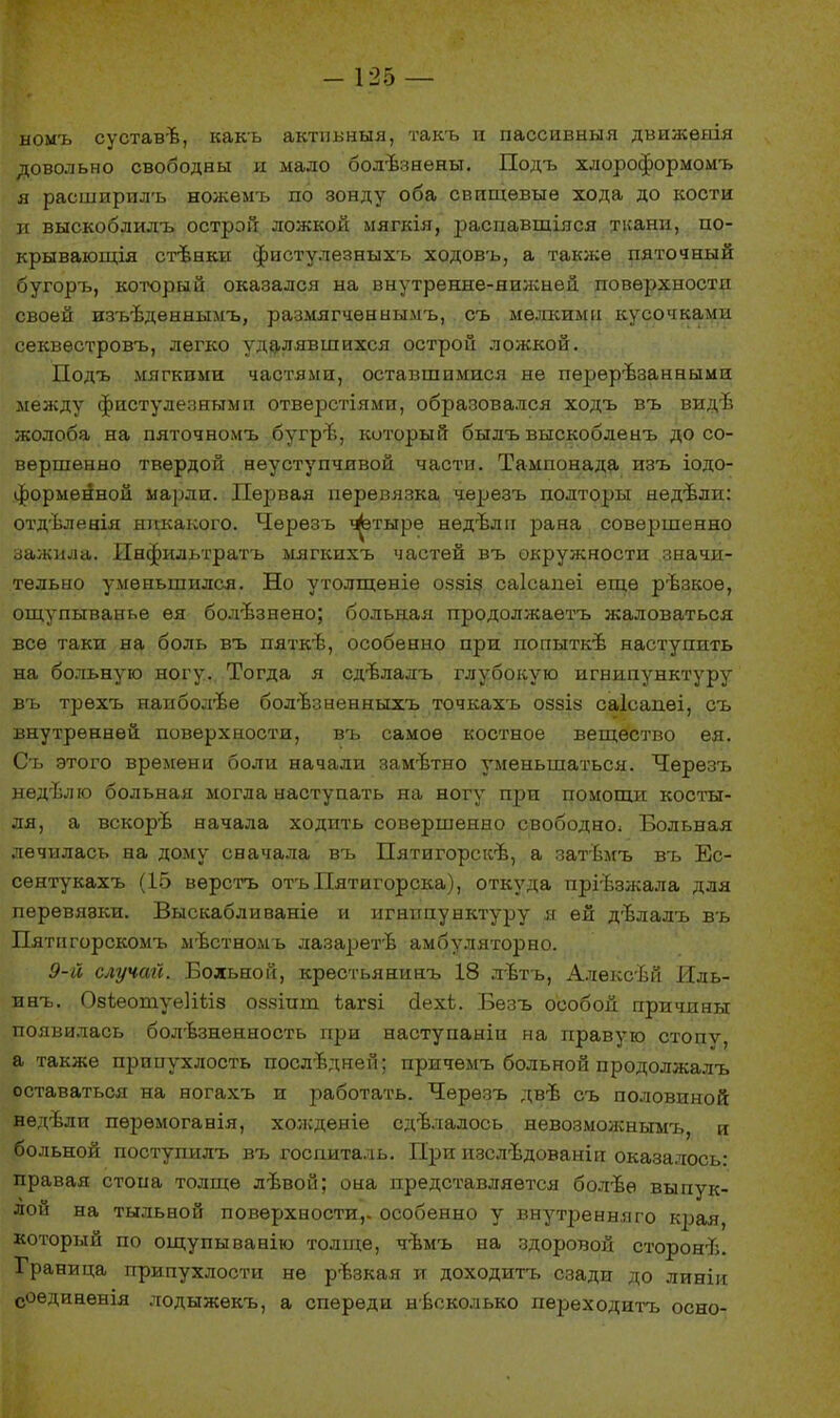 номъ суставѣ, какъ актнвныя, такъ и пассивный движѳяія довольно свободны и мало болѣзнены. Подъ хдороформомъ я расширилъ ножемъ по зонду оба свпщѳвыѳ хода до кости и выскоблилъ острой ложкой мягкія, распавшіяся ткани, по- крываются стѣнкн фистулезныхъ ходовъ, а также пяточный бугоръ, который оказался на внутренне-нижней поверхности своей изъѣдѳннымъ, размягченыымъ, съ мелкими кусочками секвестровъ, легко удалявшихся острой ложкой. Подъ мягкими частями, оставшимися не пѳрѳрѣзанными между фистулезным и отверстіями, образовался ходъ въ видѣ жолоба на пяточномъ бугрѣ, который былъ выскобленъ до со- вершенно твердой неуступчивой части. Тампонада изъ іодо- форменной марли. Первая перевязка черезъ полторы недѣли: отдѣлеаія никакого. Черезъ ^этыре нѳдѣлп рана совершенно зажила. Инфильтратъ мягкихъ частей въ окружности значи- тельно уменьшился. Но утолщеніе оззіз саісапеі еще рѣзкоѳ, ощупыванье ѳя болѣзнено; больная продолжаетъ жаловаться все таки на боль въ пяткѣ, особенно при попыткѣ наступить на больную ногу. Тогда я сдѣлалъ глубокую игнипунктуру въ трѳхъ наиболее бол-Ьзненныхъ точкахъ оззіз саісаиѳі, съ внутренней поверхности, въ самое костное вещество ея. Съ этого времена боли начали замътно уменьшаться. Черезъ недѣлю больная могла наступать на ногу при помощи косты- ля, а вскорѣ начала ходить совершенно свободно: Больная лечилась на дому сначала въ Пятигорскѣ, а затѣмъ въ Ес- сентукахъ (15 вѳрстъ отъПятигорска), откуда пріѣзжала для перевявки. Выскаблнваніе и игнипувктуру я ей дѣлалъ въ Пятигорскомъ мѣстномъ лазаретѣ амбуляторно. 9-й случай. Больной, крестьянинъ 18 лвтъ, Алѳксѣй Иль- инъ. ОзіеотуеШіз оззіит ѣагзі йехЬ. Безъ особой причины появилась болезненность при наступаніи на правую стопѵ, а также прииухлость последней; причемъ больной продолжалъ оставаться на ногахъ и работать. Черезъ двѣ съ половиной недѣли пѳрѳмоганія, холсдѳніе сдѣлалось невозможнымъ, и больной поступилъ въ госпиталь. При изслѣдованіи оказалось: правая стопа толще лѣвой; она представляется болѣе выпук- лой на тыльной поверхности,, особенно у внутренняго края, который по ощупыванію толще, чѣмъ на здоровой сторонѣ. Граница припухлости не ръзкая и доходитъ сзади до линіи соединенія лодыжекъ, а спереди несколько переходить осно-