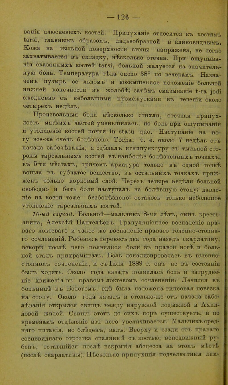 ванія плюсневыхъ костей. ГІрипухаеіе относится къ костямъ Ъагзі, главнымъ образомъ, ладьеобразной и клиновиднымъ. Кожа на тыльной поверхности стопы напряжена, не легко захватывается въ складку, несколько отечна. При ощупыва- ніи сказанныхъ костей Ьагзі. больной жалуется на значитель- ную боль. Температура твла около 38° по вѳчерамъ. Назна- чѳнъ пузырь со льдомъ и возвышенное положеніѳ больной нижней конечности въ жолобѣ; затѣмъ смазываніе ѣ-га зосіі ежедневно съ небольшими промежутками въ теченіи около четырехъ недъчіь. Произвольныя боли несколько стихли, отечная припух- лость мягкихъ частей уменьшилась, но боль при ощѵпываніи и утолщеніе костей почти іп зіаіи ^ио. Наступаніе на но- гу всѳ-же очень болѣзнѳно. Тогда, т. е. около 7 недѣль отъ начала заболѣванія, я сдѣлалъ игнипунктуру съ тыльной сто- роны тарсальныхъ костей въ наиболѣе болѣзненныхъ точкахъ, въ 5-ти мѣстахъ, причемъ арматура только въ одной точкѣ вошла въ губчатое вещество, въ остальныхъ точкахъ приж- жѳнъ только корковый слой. Черезъ четыре аедѣли больной свободно и безъ боли наступалъ на болѣвшую стопу; давле- ніѳ на кости тоже бѳзболъзнено; осталось только небольшое утолщеніе тарсальныхъ костей. 10-ый случай. Больной—мальчпкъ 8-ми лтзтъ, сынъ кресть- янина, Алексѣй Пантелѣевъ. Грануляціонное воспаленіе пра- ваго локтеваго и такое же воспаленіе права го голенно-стопна- го сочленѳній. Ребенокъ перенесъ два года назадъ скарлатину, вскорѣ послѣ чего появплися боли въ правой ногѣ и боль- ной сталъ прихрамывать. Боль локализировалась въ голенно- стопномъ сочлененіи, и съіголя 1889 г. онъ не въ состояніи былъ ходить. Около года назадъ появилась боль и затрудне- ніѳ движѳнія въ правомъ локтѳвомъ сочлененіііі Лечился въ больнип/в въ Бологомъ, гдѣ была наложена гипсовая повязка на стопу. Около года назадъ п столько-же отъ начала забо- лѣванія открылся свищъ между наружной лодыжкой и Ахил- ловой жилой. Свищъ этотъ до сихъ поръ сущѳствуетъ, и по врѳмѳнамъ отдѣленіе изъ него увеличивается. Мальчикъ сред- няго питанія, но блѣдѳнъ, вялъ. Вверху и сзади отъ права го сосцѳвиднаго отростка спаянный съ костью, неподвижный ру- бецъ, оставшійся послъ- вскрытія абсцесса на этомъ м-вств (послѣ скарлатины). Нѣсколько припухшія подчѳлюстныя лпм-