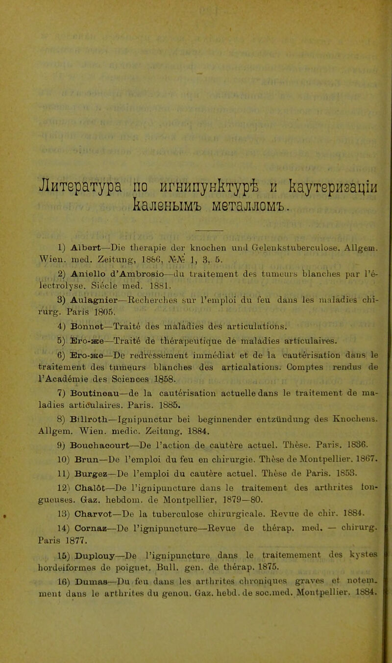 Литература по игнипунктурѣ и каутеризаціи каленымъ металломъ. 1) АІЪѳгІ—Віе іЬегаріе Лег кпосііеп ипЛ СеІепкзиіЪегсиІозе. АП^еш. \Ѵіеп. шеа. 2еіІшіо-, 1866, 1, 3, 5. 2) Апіѳііо а'АтЪговіо—Ли Ігаііегаепі Лез іишеигв ЫапсЬез раг 1'ё- іесігоіузе. Зіёсіе теЛ. 1881. 3) Аиіаепіѳг—КесЬегеЬея зиг 1'етріоі Ли Геи Лаиз іез ігіаіайгёв сііі- гиг». Рагія 1805. 4) Вотіѳі—Тгаііё Лез таіасііез Лез агіісиіаіістз. 5) Его-жѳ—Тгаііё Ле іііёгареиіідие Ле тпаІаЛіез агіісиіаігез. 0) Его-ясе—Бе геЛгеззетепЬ іттёЛіаі еі Ле 1а саиЪёгізаІіоп Лапз 1е ігакешепі Лез іитеагз Ыапсііез Лез агіісиіаііопз. Сотріез гепЛиз Ле ГАсаЛётіе аез Зсіепсез 1858. 7) Воиііпѳаи—Ле 1а саиіёгізаііоп асіиеііе Лапз 1е Ігаііетепі ае та- ІаЛіез агЬісиІаігез. Рагіз. 1885. 8) ВШгоІІі—І^пірипсѣиг Ъеі Ъе^тпепаег епігйпЛип^ Лез КпосЬеиз. А11§ет. ЛѴіеп. теаіс. 2еііпп#. 1884. 9) Воиоііасоигі—Бе 1'асііоп ае саиіёге асіиеі. ТЬёве. Раѵіз. 1836. 10) Вгип—Бе Гегаріоі Ли іеи еп сЬігиг^іе. ТЬёзе (1е МопіреШег. 1867. 11) Виг^еи—Бе 1'етріоі Ли саиіёге асіиеі. ТЬёзе (1е Рагіз. 1853. 12) СпаІбЬ—Бе Гі&иіриисЬиге аапз 1в ігаііешѳпі Лез агіЬгіЬез Іоп- ^иеизез. Сгаг. ЬеЬаот. ае Мопіреіііег, 1879—80. 13) Спагѵоі—Бе 1а ЬиЬегсиІозе сЬігиг§іеа1е. Кеѵие ае сіііг. 1884. 14) Сотая—Бе 1'і§пірипсіиге—Ееѵие <1е іЬёгар. теЛ. — сЬігиг^. Рагіз 1877. 15) Биріоиу—Бе 1'і^иірипсіиге Лапз 1е Ьгаііететепі Лез кузіѳз ЬоѵЛеііогтѳз Ле роі§пе4. Виіі. §еп. Ле іЬёгар. 1875. 16) Битав—Би іеи Лапз Іез агМігНез сіиошяиез ^гаѵез еі поіеіп. теп* Лайз 1е агіЬгіІез Ли ^епои. Оах. ЬеЬЛ. Ле зос.теЛ. Мопіреіііег. 1884.