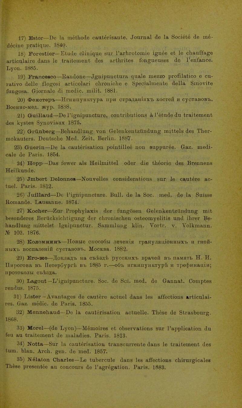 17) Еаіог—Бе 1а тёіпойе саіііѳгізаиів. «Іоигпаі До 1а ЗосіёЬё йе тё- Йёсіпе ргаі^ие. 1840. 18) ЗГогезІіѳг— Еілиіе с1іпі^ие ыіи- ГагЬгоІотіе і^пёе еЬ 1е сЬаиЙ'а§;е агЬісиІаіге йапз 1е ІгаіІетепЬ йез агЫігіЪез іопдиеизез <1е ГѳпГапсе. Буоп. 1885. 10) Ггапсввсо—Ііаікіопе—Л§;піриисЬига ^иа1е тегао ргойіаіісо е си- гаііѵо ііеііе Пойозі агілооіагі сЬгопісЬе в Вреоіаітеиіе йеііа Йшоѵііе Гиидоза. Сгіогпаіе (1і піесііс. тіЩ. 1881. 20) Фѳнотѳръ—Игнипунктура при страданіяхъ костей и суставовъ. Военно-мел. жур. 1838. 21) ОиШаий—Бе 1'і^пірипсіиге, сопЬгіЬиЬіопз а 1'ёЬийе йи ігаііетепі йез кузЬез Зупоѵіаих 1875. 22) О-гйпЬѳге—Вепапйіипд ѵоп СгсІепкепЬгиийипд тіііеіз йез ТЬег- шокаиіегз. Веиі-зсііе Мей. 2еіЬ, Вегііп. 1887. 23) Оиегіп—1)е 1а саиіѳпзаііои роіиЬШеё пои вирригёѳ. Оаг. шейі- саіѳ йе Рагіз. 1864. 24) Норр -Баз 1'елѵѳг аіз НоіІтіЫеІ о<1ѳг йіѳ Ыіёоііе Дез Вгеппепз Неіікипйе. 25) ^ЪегІ Веіоппев—N011761168 сопзійегаііопз зиг 1е саиіёге ас- іиеі. Рагів. 1812. 26) .ІпіПііпІ—Бе 1'іцріірітсіиго. Виіі. йе 1а 8ос. тей. йе 1а 8иіззе Вотапйе. Баизаппе. 1874. 27) Коспег—/5иг Ргорііуіахіз йог іип^бзеп беіепкепігітйипд тіЬ Ъезопйегез ВегискзіспН§;ипд йег сІігопізсЬеп озіеотуеііііз ипсі іЬгег Ве- Ъапй1ии<т тіііеізі Ірпірипсіиг. 8атт1ипц кііп. Ѵогіг. ѵ. Ѵоіктапп. № 102. 1876. 28) Кодомнинъ—Новые способы лѳченія грануляціонныхъ и гной- ныхъ воспаленій суставовт.. Москва. 1882- 29) Его-жв—Докладъ на съѣздѣ русскпхъ врачей въ память Н. И. Пирогова въ ПетерСургѣ въ 1885 г.—объ игнипунктурѣ и трефинацін; п рото кол ы съѣзда. 30) Ьаеоиі — ЬЧ^шршісЬпге. 8ос. йе 8сі. шей. йе ОгаппаЬ. СотрЬез гепйиз. 1875. 31) Бізііѳг-Аѵапіадез йе саиіёге асіиеі йапз Іез аІГесІіопз агЬісиІаі- гоз. (і&х. тёйіс. йе Рагіз. 1855. 32) Меппеііаий—Бо 1а саиіёгізаііоп асіиеііе. ТЬёзс йе 8ЬгазЬоиг§;. 1868. 33) Могеі—(йе Буоп)—Ыётоігев еі оЬзегѵаііопз зиг Гарріісаііоп йи Геи аи ІгаіІетепЬ Йе шаіайіез. Рагіз. 1813. 34) ИоМа—8иг 1а саиЬёгізаііоп Ъгапзсштепіе йапз 1е ігаіІетѳпЬ йез іит. Ыап. АгсЬ. §;еп. йе тей. 1857. 35) №ѳ1аІоп Спагіев—Бе іиЬегсиІе йапз Іез айесііопз сЪігшдісаІез