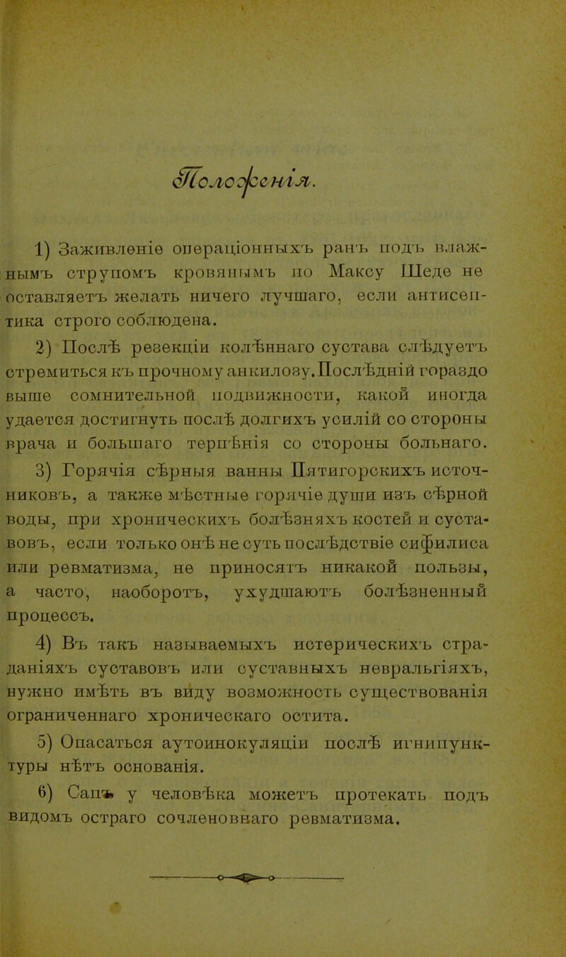 о/Соло же н гл. 1) Заживлѳніѳ операціонныхъ ранъ подь влаж- нымъ струпомъ кровяиымь по Максу Шедѳ нѳ оставляешь желать ничего лучшаго, если антисеп- тика строго соблюдена. 2) Послѣ рѳзекціи колѣннаго сустава слѣдуѳтъ стремиться къ прочному анкилозу.Послѣдній гораздо выше сомнительной подвижности, какой иногда удается достигнуть послѣ долгихъ усилій со стороны врача и большаго терпѣнія со стороны больнаго. 3) Горячія сѣрныя ванны Пятигорскихъ источ- никовъ, а также мѣстныѳ горячіѳ души изъ сѣрной воды, при хроннческихъ болѣзняхъ костей и суста- вовъ, если только онѣ не суть послѣдствіѳ сифилиса или ревматизма, не приносятъ никакой пользы, а часто, наоборотъ, ухудшаютъ болѣзнѳиный процессъ. 4) Въ такъ называемых^ истѳрическихъ стра- даніяхъ суставовъ или суставныхъ невральгіяхъ, нужно имѣть въ виду возможность существованія ограниченнаго хроническаго остита. 5) Опасаться аутоинокуляціи послѣ игнипунк- туры нѣтъ основанія. 6) Сан* у человѣка можетъ протекать подъ видомъ остраго сочлѳновнаго ревматизма.