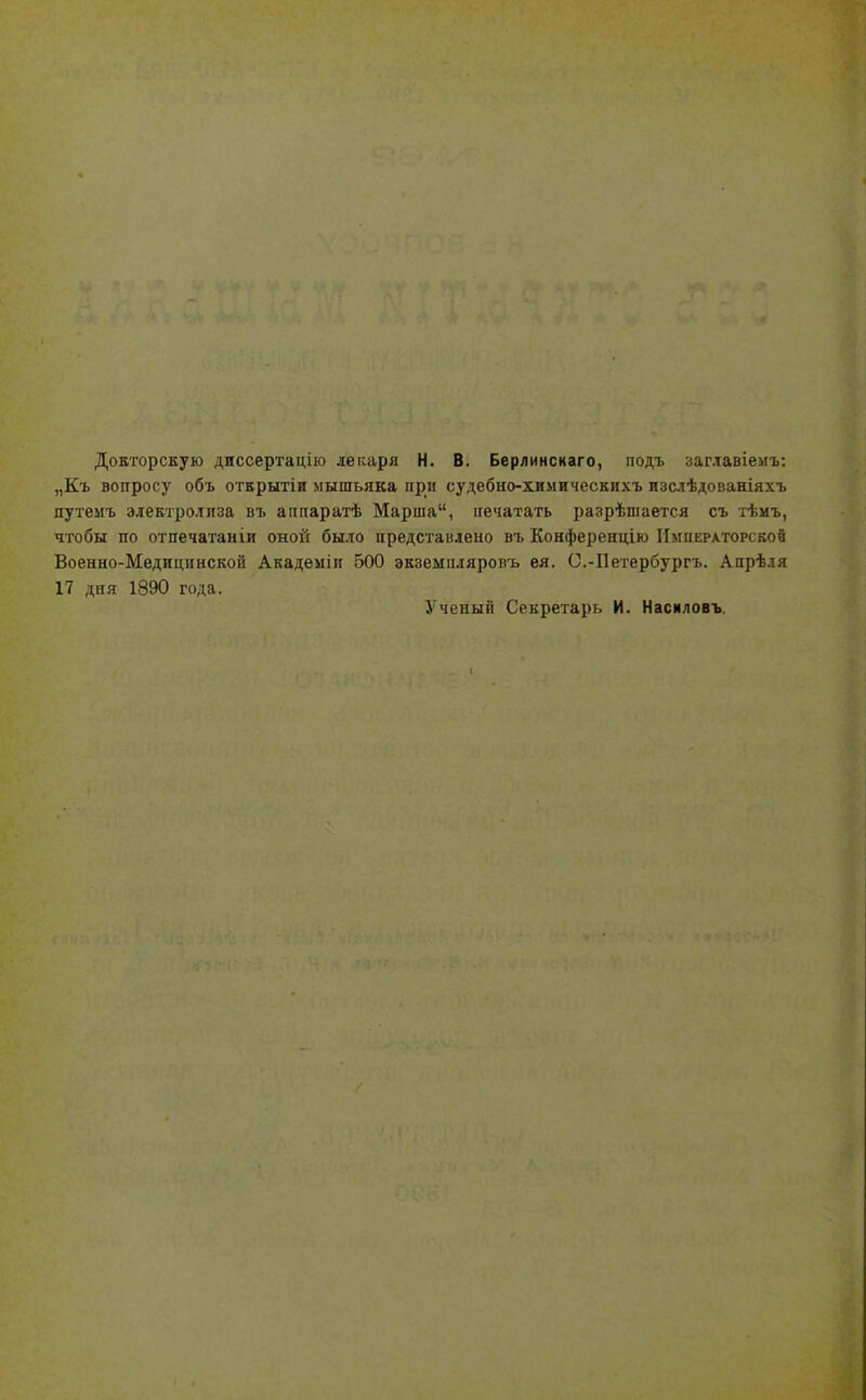 Докторскую диссертацію легсаря Н. В. Берлинсиаго, подъ заг.іавіемъ: „Къ вопросу объ открытін мышьяка при судебно-химическихъ изслѣдованіяхъ путемъ электролиза въ аппаратѣ Марша, печатать разрѣшается съ тѣмъ, чтобы по отпечатаніи оной было представлено въ Конференцію Императорской Военно-Медицинской Академіи 500 экземпляровъ ея. О.-Петербургъ. Апрѣля 17 дня 1890 года. Ученый Секретарь И. Насиловъ.