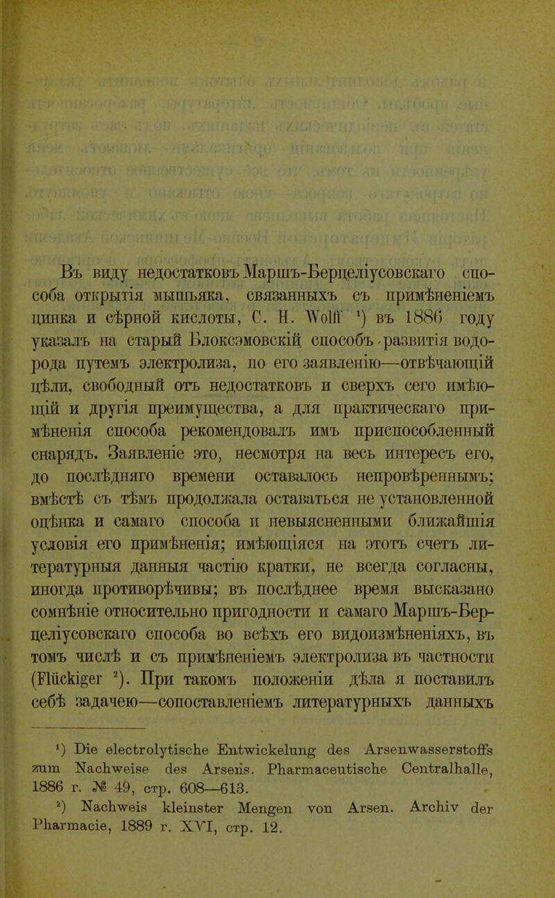 Въ виду недостатковъМаршъ-Берцеліусовскаго спо- соба открытія лышьяка, связанныхъ съ примѣненіемъ цинка и сѣрной кислоты, Г. Н. АѴоПГ въ 1880 году указалъ на старый Блоксзмовскій способъ развитія водо- рода путемъ электролиза, по его заявлеиііо—отвѣчаіощій цѣли, свободный отъ недостатковъ и сверхъ сего имѣіо- щій и другія преимущества, а для практическаго при- мѣненія способа рекомендовалъ имъ приспособленный снарядъ. Заявленіе это, несмотря на весь интересъ его, до послѣдняго времени оставалось непровѣреннымъ; вмѣстѣ съ тѣмъ продолжала оставаться не установленной оцѣнка и самаго способа и невыясненными блшкайшія условія его примѣненія; имѣіощіяся на этотъ счетъ ли- тературныя данныя частію кратки, не всегда согласны, иногда противорѣчивы; въ послѣднее время высказано сомнѣніе относительно пригодности и самаго Маршъ-Бер- целіусовскаго способа во всѣхъ его видоизмѣненіяхъ, въ томъ числѣ и съ примѣиеніемъ электролиза въ частности (Ріііскі^ег ^). При такомъ положеніи дѣла я поставилъ еебѣ задачею—сопоставленіемъ литературныхъ даниыхъ ') Віе ѳІесѣгоІуіізсЬе Епѣ-ѵѵіске1ип§ (іез Агзеплѵайзегзѣойз тт. NасЬлѵеІ8е йез Агзеп.?. РЬагтасѳиѣізсЬе СепѣгаІЬаІІе, 1886 г. № 4:9, стр. 608—613. О КасЬтѵѳіз кіеіпзѣѳг Меп^еп ѵоп Агзеп. АгсЬіѵ йѳг РЬагтасіе, 1889 г. ХА'!, стр. 12.