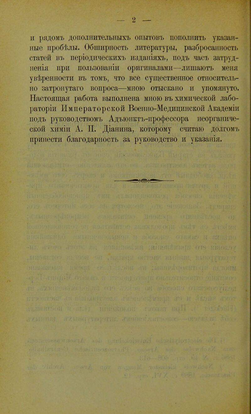 и рядомъ дополнительныхъ опытовъ пополнить уозан- иые пробѣлы. Обширность литературы, разбросанность статей въ періоднческихъ изданіяхъ, подъ часъ затруд- ненія при пользоваиіи оригиналами—лишаютъ меня увѣренности въ томъ, что все существенное относитель- но затро>іутаго вопроса—много отыскано и упомянуто. Настоящая работа выполнена мною въ химической лабо- раторіи Императорской Военно-Медицинской Академіп подъ руководствомъ Адъюпктъ-профессора неорганиче- ской химіи А. П. Діанина, которому считаю долгомъ принести благодарность за руководство и указанія.