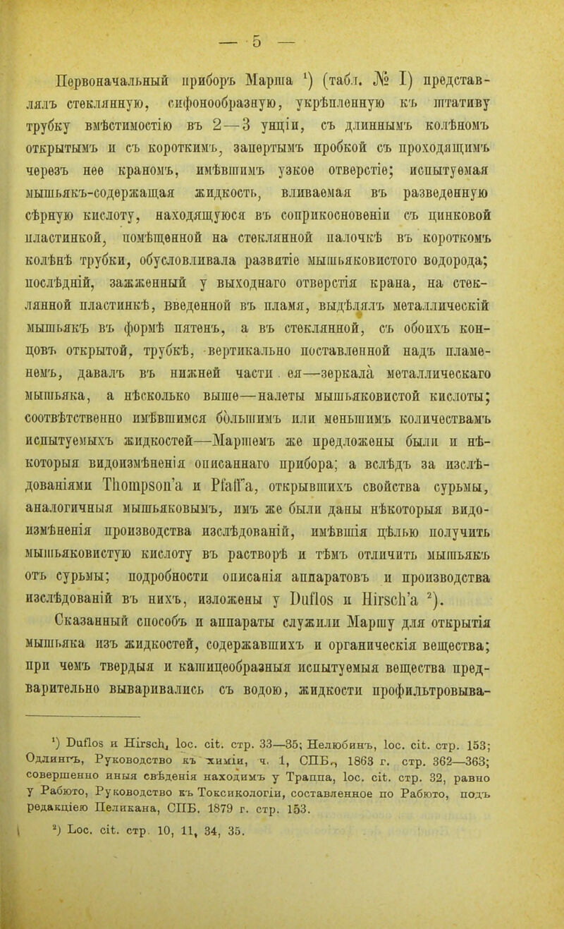 Первоначальный ириборъ Марша (табл. № I) прѳдстав- лялъ стеклянную, сифонообразную, укрѣплонную къ штативу трубку вмѣстиыостію въ 2 — 3 унціи, съ длиннымъ колѣномъ открытымъ II съ коротким'!.^ запѳртымъ пробкой съ проходяш;имъ чѳрѳзъ нее краномъ, имѣвінпмъ узкое отверстіѳ; испытуемая мышьякъ-еодержащая жидкость, вливаемая въ разведенную сѣрную кислоту, находящуюся въ соприкосновѳніи съ цинковой иластинкой, помѣш,енной на стеклянной иалочкѣ въ короткомъ колѣнѣ трубки, обусловливала развитіе мышьяковистого водорода; послѣдній, зажженный у выходнаго отвѳрстія крана, на стек- лянной пластинкѣ, введенной въ пламя, выдѣлялъ мѳталлическій мышьякъ въ формѣ пятенъ, а въ стеклянной, съ обоихъ кон- цовъ открытой, трубкѣ, вертикально поставленной надъ пламѳ- нѳмъ, давалъ въ нижней части. ѳя—зеркала металличѳскаго мышьяка, а нѣсколько выше—налеты мышьяковистой кислоты; соотвѣтствѳішо ииѣвшимся большимъ или мѳньшимъ количествамъ испытуемыхъ жидкостей—Маршемъ же предложены были и нѣ- которыя видоизмѣненія оиисаннаго прибора; а вслѣдъ за изелѣ- дованіями Нютрзои'а и РІаІГа, открывшихъ свойства сурьмы, апалогичныя мышьяковымъ, имъ же были даны нѣкоторыя видо- измѣненія производства изслѣдованій, имѣвшія цѣлью получить мышьяковистую кислоту въ растворѣ и тѣмъ отличить мышьякъ огь сурьмы; подробности описапія аппаратовъ и производства изслѣдованій въ иихъ, изложены у ЬііСІОЗ и Ніг8СІі'а ^). Сказанный способъ и аппараты служили Маршу для открытія мышьяка изъ жидкостей, содержавшихъ и органическія вещества; при чѳмъ твѳрдыя и кашицеобразныя исиытуемыя вещества пред- варительно вываривались съ водою, жидкости профильтровыва- ') ВиПоз и Ніг8сЬ4 Ьс. сіі. стр. 33—35; Нелюбинъ, Іос. сіЬ. стр. 153; Одлингъ, Руководство къ -хнігіи, ч, 1, СПБ^ 1863 г. стр. 362—363; совершенно иныя свѣденія находимъ у Траппа, Іос. сіѣ. стр. 32, равно у Рабюто, Руководство къ Токсикологіи, составленное по Рабюто, подъ рѳдакціего Пеликана, СПБ. 1879 г. стр. 153. ') Ьос. сіі. стр. 10, 11, 34, 35.