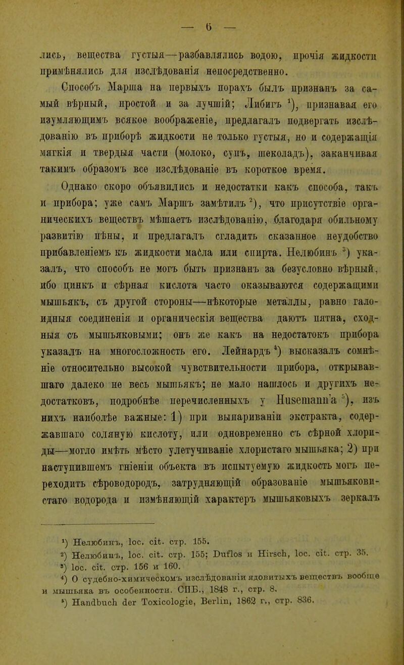 лись, вещества густыя—разбавлялись водою, прочія жидкости прныѣнялись для изслѣдованія неиосрѳдствѳнно. Способъ Марта па пѳрвыхъ порахъ былъ иризнаиъ за са- мый вѣриый, простой и за лучшій; Либигъ ^), признавая его изумляющимъ всякое воображеніѳ, предлагалъ подвергать изслѣ- дованію въ приборѣ жидкости пе только густыя, но и содѳржащія мягкія и твердыя части (молоко, супъ, шѳколадъ), закапчивая такиыъ образомъ все изслѣдованіе въ короткое время. Однако скоро объявились и недостатки какъ способа, так-ь и прибора; уже самъ Маршъ замѣтилъ^), что присутствіе орга- ническихъ вѳществъ мѣшаѳтъ изслѣдованію, благодаря обильному развитііо пѣны, и предлагалъ сгладить сказапноѳ неудобство прибавленіемъ къ жидкости маСла или спирта. Нелюбинъ ука- залъ, что способъ не могъ быть признапъ за безусловно вѣрный, ибо цинкъ и сѣрная кислота часто оказываются содержащими мышьякъ, съ другой стороны—нѣкоторые металлы, равно гало- идныя соединѳнія и органическія вещества даютъ пятна, сход- ныя съ мышьяковыми; онъ же какъ на нѳдостатокъ прибора указалъ на многосложность его. Лѳйнардъ высказалъ сомнѣ- ніѳ относительно высокой чувствительности прибора, открывав- шаго далеко не весь мышьякъ; не мало напглось и другихъ не- достатковъ, подробнѣе перечисленныхъ у Ніівеіпаіііі а пзъ нихъ наиболѣе важные: 1) при выпариваніи экстракта, содер- жавшаго соляную кислоту, или одновременно съ сѣрной хлори- ды—могло имѣть мѣсто улетучнваніе хлористаго мышьяка; 2) при наступившемъ гніеніи объекта въ испытуемую жидкость могь пе- реходить сѣроводородъ, затрудняющій образованіѳ мышьякови- стаго водорода и измѣняющій характеръ мышьяковыхъ зеркалъ ) Нелюбинъ, ІОС. сіЬ. стр. 155. Нелюбинъ, ІОС. сіѣ. стр. 155; БиПоз н НігзсЬ, Іос. сіі. стр. 35. *) ІОС. сіі. стр. 156 и 160. *) О судебно-химичѳскомъ изслѣдованіи ядовитыхъ веществъ вообще и .мышьяка въ особенности. СПБ., 1848 г., стр. 8. ') НапаЬисЬ йег Тохісоіо^іе, Вегііп, 1862 г., стр. 8:^6.