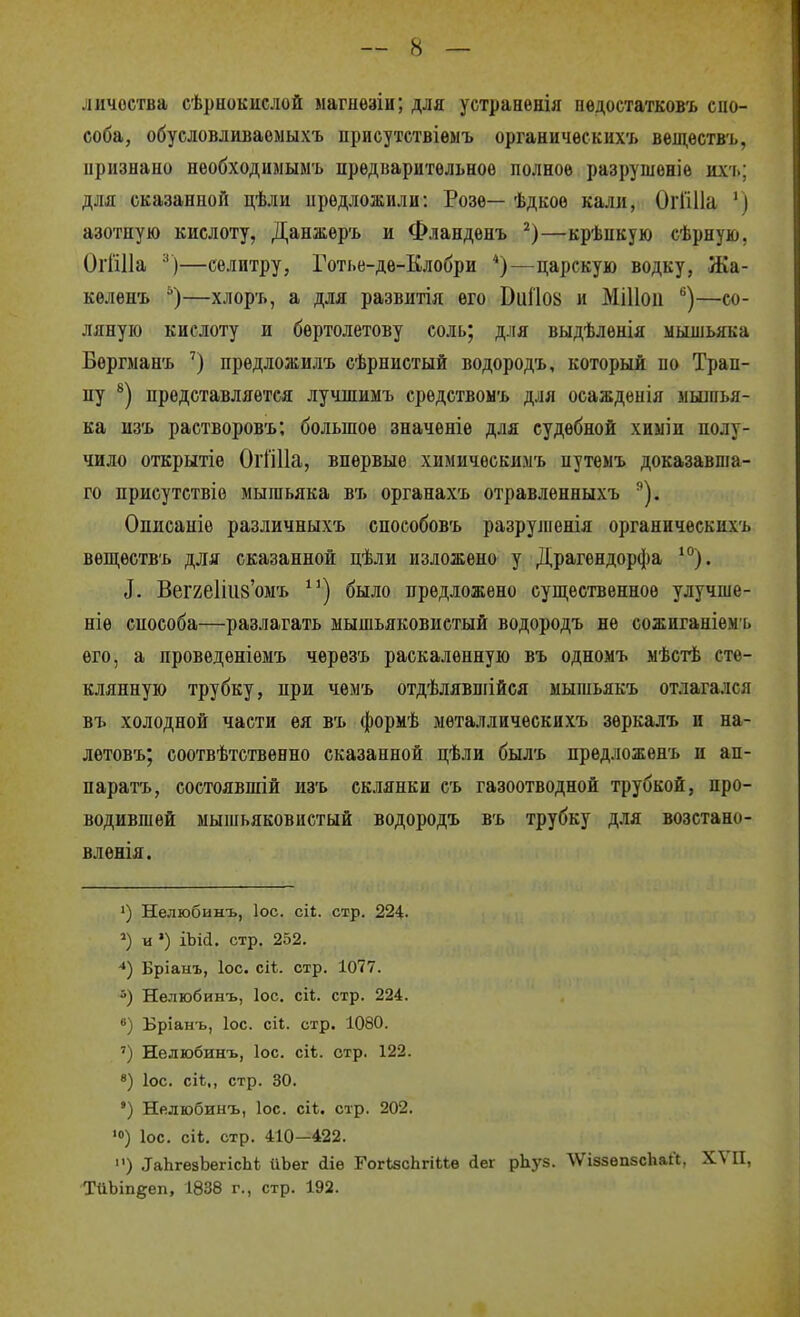 личоства сѣрнокислой магнѳзіи; для устранѳнія пѳдостатковъ спо- соба, обусловливаемыхъ іірисутствіемъ органичѳскііхъ веідѳствъ, признано необходимыыъ предварительное полное разрушеніѳ их'ь; для сказанной цѣли предложили: Розе— ѣдкоѳ кали, ОгГіИа ') азотную кислоту, Данжѳръ и Фландѳнъ —крѣпкую сѣрную, ОгШІа —селитру, Готье-де-Клобри *)—царскую водку, Жа- келѳнъ —хлор'ь, а для развитія его ВіііІ08 и МіИои —со- ляную кислоту и бертолетову соль; для выдѣлѳнія мьгшьяка Бергман'ь ') прѳдложилъ сѣрнистый водородъ, который по Трап- пу представляется лучшимъ средетвоыъ для осаждѳнія мыіпья- ка из'ь растворовъ; большое значѳніе для судебной хиыіи полу- чило открытіе ОгГіИа, впервые химичѳскимъ нутеыъ доказавша- го присутствіо мышьяка въ органахъ отравленныхъ ^). Описаніѳ различныхъ споеобовъ разруіпенія органическихъ веп];еств'ь для сказанной цѣли изложено у Драгендорфа '°). і. Вег2е1ііі8'омъ ^^) было предложено супі;ественное улучше- ніе способа—разлагать мышьяковистый водородъ не сожиганіем ь его, а проведеніемъ черезъ раскаленную въ одномъ мѣстѣ сте- клянную трубку, при чемъ отдѣлявшійся мышьякъ отлагался въ холодной части ѳя въ формѣ мѳталлическихъ зеркалъ и на- лѳтовъ; соотвѣтствѳено сказанной цѣли былъ предложѳнъ и ап- паратъ, состоявшій изъ склянки съ газоотводной трубкой, про- водившей мышьяковистый водородъ въ трубку для возстано- влѳнія. 1) Нелюбиыъ, ІОС. сіі. стр. 224. и ') іЪісІ. стр. 252. -*) Бріаыъ, ІОС. сіі. стр. 1077. 5) Нелюбинъ, ІОС. сіі;. стр. 224. в) Бріанъ, ІОС. СІ1;. стр. 1080. ') Нелюбинъ, Іос. сіѣ. стр. 122. 8) ІОС. сіѣ., стр. 30. ') Нелюбинъ, ІОС. сіѣ. стр. 202. ІОС, сіі. стр. 410—422. ) ТаЬгезЪегісЬі йЬег ііѳ ГогізсЬгіЬЬв сіег рЬуз. ЛѴіззѳпбсЬаЛ, XVII, ТйЬіп^еп, 1838 г., стр. 192.