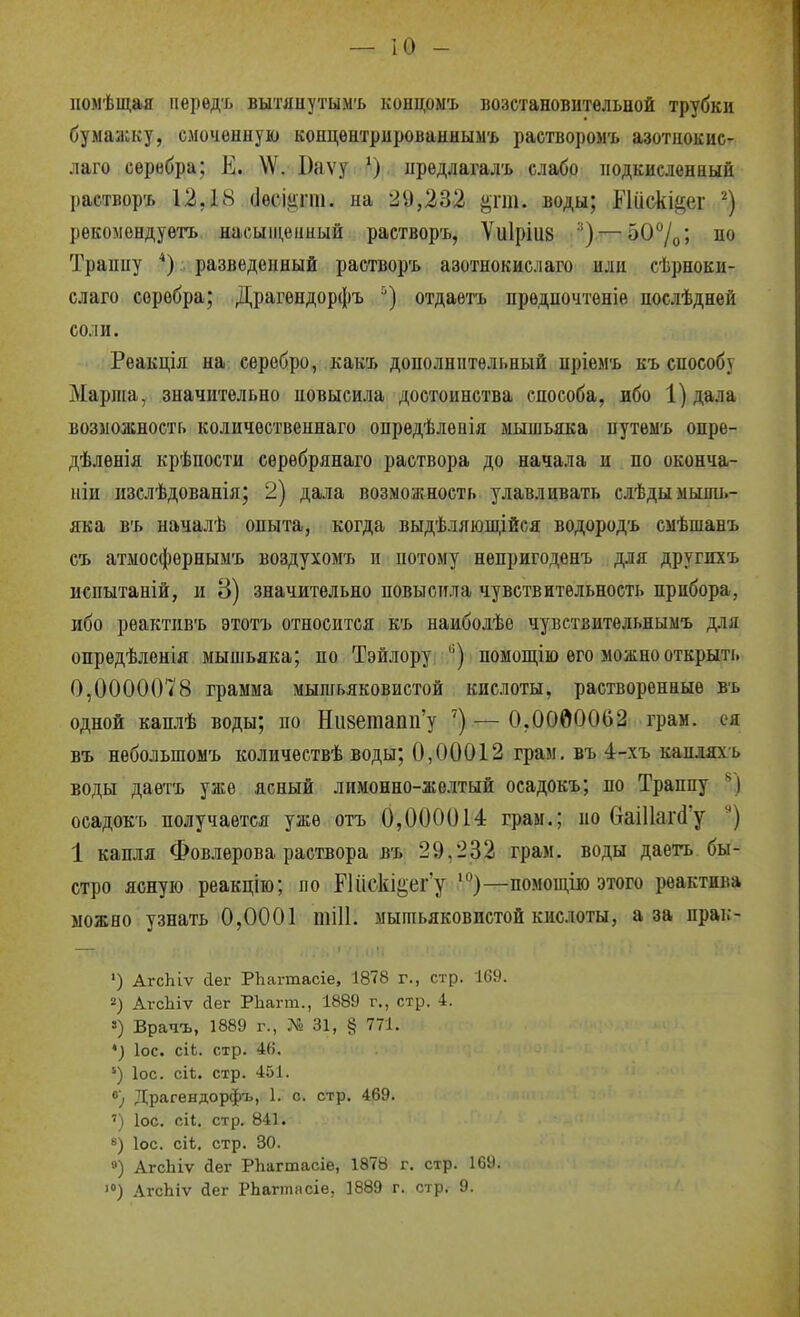 помѣщая перѳдъ вытлнутымъ концомъ возстановитѳльной трубки бумааску, смоченную кояцѳнтрированнымъ растворомъ азотнокис- лаго серебра; Е. \Ѵ. Баѵу ііредлагалъ слабо подкисленный раствор'ь 12,18 (Іесііігш. на 2У,232 ^гт. воды; ЕШскіёег рекомендув'гь насыщенный растворъ, Ѵиіріііз — ^О^/о', но Транпу *) разведенный растворъ азотнокислаго или сѣрноки- слаго серебра; Драгендорфъ '•) отдаетъ предпочтеніе послѣдней соли. Реакція на; серебро, какъ дополнительный пріемъ къ способу Марта, значительно повысила достоинства способа, ибо 1)дала возможность количественнаго опредѣлѳыія мышьяка путеы'ь онре- дѣленія крѣпости серебрянаго раствора до начала и по оконча- ніи пзслѣдованія; 2) дала возможность улавливать слѣдыыыпіь- яка в'ь началѣ опыта, когда выдѣляющійея водородъ смѣшанъ съ атыосфернымъ воздухомъ п потому непригоденъ для другпхъ испытаній, и 3) значительно повысила чувствительность прибора, ибо реактпвъ этотъ относится къ наиболѣе чуветвительнымъ для опредѣленія мышьяка; по Тэйлору ) помощію его можно открыть 0,0000078 грамма мышьяковистой кислоты, растворенные въ одной каплѣ воды; по Ніі8етапп'у ') — 0,0000062 грам. ся въ нѳбольшомъ количествѣ воды; 0,00012 грам. въ 4-хъ капляхъ воды даѳтъ уже ясный лимонно-желтый осадокъ; по Траппу *') осадокъ получается уже отъ 0,000014 грам.; по (іаі11аг(і'у 1 капля Фовлерова раствора въ 29,232 грам. воды даетъ бы- стро ясную реакцію; ло ПисЫ^ег'у —помощію этого реактива можно узнать 0,0001 шіИ. мышьяковистой кислоты, аза прак- ') Агсіііѵ (іег РЬагтасіе, 1878 г., стр. 169. 2) АгсЬіѵ йег РЬагт., 1889 г., стр. 4. ») Врачъ, 1889 г., 31, § 771. *) ІОС. сіЬ. стр. 4(і. ') ІОС. сіі. стр. 451. в) Драгендорфъ, 1. с. стр. 469. ') ІОС. сіі. стр. 841. «) ІОС. сіѣ. стр. 30. ») АгсЬіѵ йег РЪагтасіе, 1878 г. стр. 16У. >) АгсЬіѵ йег РЬагтпсіе, 1889 г. стр. 9.