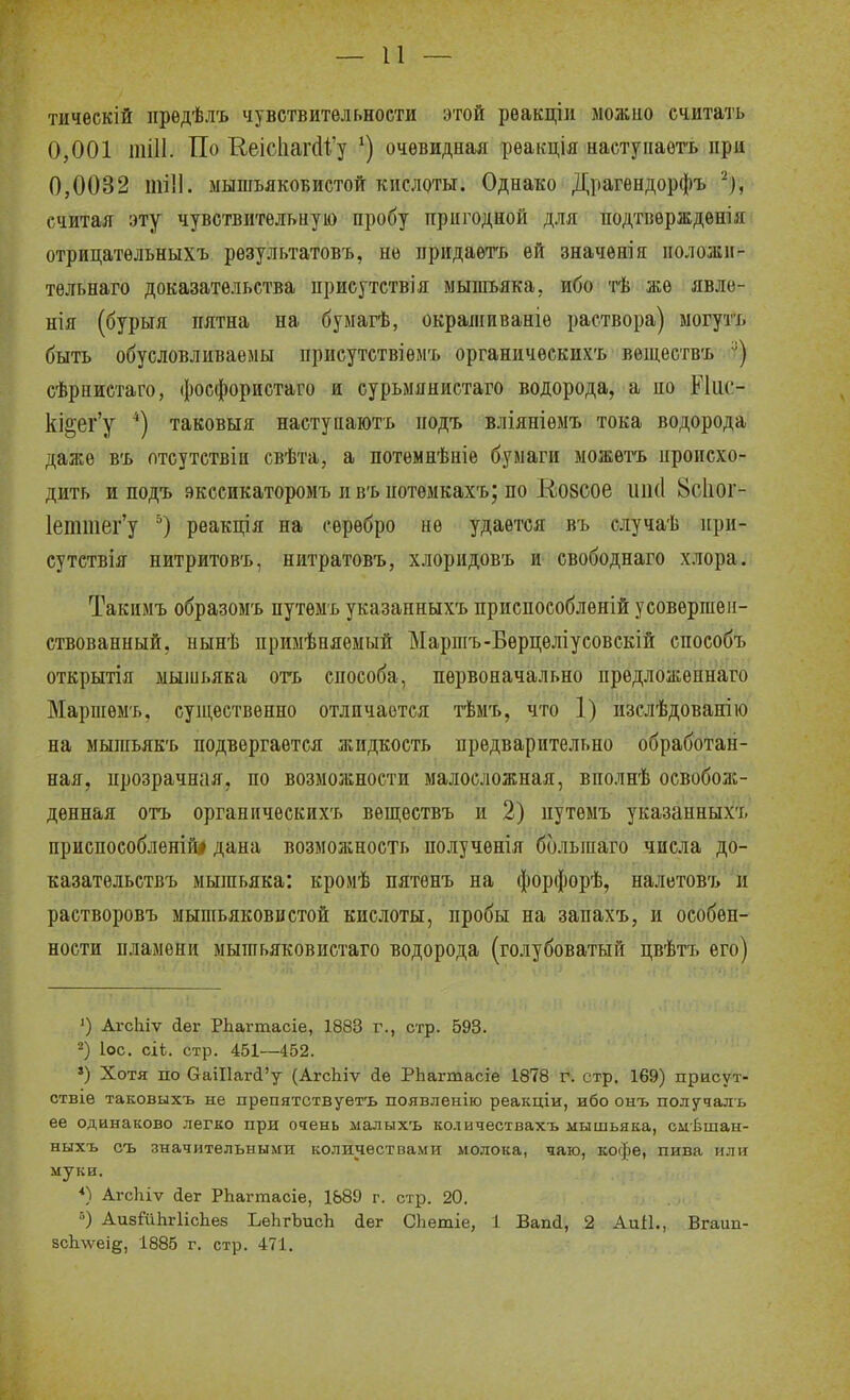 — и — тичѳскій предѣлъ чувствительности этой рѳакціи можио считать 0,001 шіИ. По Кеіс1іагс11.'у очевидная реакція наступаотъ при 0,0032 мышьяковистой кислоты. Однако Драгепдорфъ ^), считая эту чувствительную пробу пригодной для подтвѳрждѳнія отрицатѳльныхъ результатовъ, не придаетъ ей значѳшя положп- тельнаго доказательства присутствія мышьяка, ибо тѣ же явло- нія (бурыя пятна на бумагѣ, окраліиваніе раствора) могутъ быть обусловливаемы присутствіемъ органичеекихъ веществъ сѣрпистаго, фосфористаго и сурьмянистаго водорода, а но Ріііс- кі§ег'у *) таковыя настунають подъ вліяніемъ тока водорода даже в'ь отсутствіи свѣта, а потѳмнѣніе бумаги можѳгь нроисхо- дить и подъ экссикаторомъ и в'ь потѳмкахъ; по Козсое иікі 8с1іог- 1еттег'у реакція на серебро не удается въ случаѣ ири- сутствія нитритов'ь, нитратовъ, хлоридовъ И' свободнаго хлора. Такимъ образом'ь путѳмт. указанныхъ приснособленій усовершен- ствованный, нынѣ примѣняемый Марпіъ-Берцеліусовскій способъ открытія мышьяка огь способа, первоначально предложеннаго Маршем'ь, суш,ествѳнно отличается тѣмъ, что 1) изслѣдованію на мышьяЕ'ь подвергается жидкость предварительно обработан- ная, прозрачная, по возможности малосложная, вполнѣ освоболс- денная отъ органическихъ веп];ествъ и 2) путеыъ указанных';. приспособленій# дана возможность полученія большаго числа до- казательствъ мышьяка: кромѣ пятѳнъ на форфорѣ, налетовъ и растворовъ мышьяковистой кислоты, пробы на запахъ, и особен- ности пламени мышьяковистаго водорода (голубоватый цвѣгь его) ') АгсЫѵ йег РЬагтасіе, 1883 г., стр. 593. 2) ІОС. сіЬ. стр. 451—452. ') Хотя по СаіІ1аг(і'у (АгсЬіѵ йе РЬагтасіе 1878 г. стр. 169) присут- ствіе таковыхъ не препятствуетъ появленію реакціи, ибо оыъ получаль ее одинаково легко при очень малыхъ колвчествахъ мышьяка, смѣшан- ныхъ съ значительными количествами молока, чаю, кофе, пива или муки. АгсЬіѵ йег РЬагтасіе, 1889 г. стр. 20. ») АизШЬгИсЬев ЬеЬгЬисІі йег СЬетіе, 1 Вапсі, 2 АиІІ., Вгаип- 8сЬ\ѵеіе, 1885 г. стр. 471.