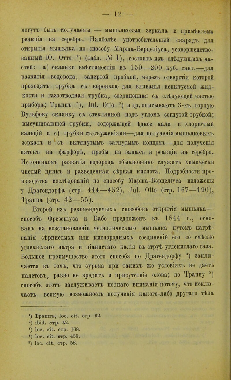 могутъ быть получаемы — мышьяковыя зеркала и цримѣняѳма реакція на серебро. Наиболѣе употребительный снарядъ д.ія открытія мышьяка по способу Марша-Берцоліуса, усовершенство- ванный Ю. Отто (табл. № 1), состоитъ изъ слѣдующихъ ча- стей: а) склянки вмѣстиыостію въ 150—200 куб. сант.—для развитія водорода, запертой пробкой, черѳзъ отвѳрстія которой проходягь трубка съ воронкою для вливанія испытуемой жид- кости и газоотводная трубка, соединенная съ слѣдуюпі,ѳй частью прибора; Траппъ '-'}, ^и1. ОШ и др. описываютъ У-хъ гордую Вульфову склянку съ стеклянной подъ угломъ согнутой трубкой; высушиваюп],ей трубки, содержащей ѣдкое кали и хлористый кальцій и с) трубки съ съуженіями—для полученія мышъяковыхъ зеркалъ и съ вытянутымъ загнутьшъ концомъ—для полученія пятѳнъ на фарфорѣ, пробы на запахъ и реакціи на серебро. Источникомъ развитія водорода обыкновенно служить хпмическп чистый динкъ и разведенная сѣрная кислота. Подробности про- изводства изслѣдованій по способу Марша-Бѳрцѳліуса изложены у Драгендорфа (стр. 444—452), ^и1. ОШ (стр. 167—190), Траппа (стр. 42—55). Второй изъ рекомендуемы хъ способовъ открытія мышьяка— способъ Фрезѳпіуса и Бабо прѳдложенъ въ 1844 г., осно- ванъ на возстановлѳніи металличѳскаго мышьяка путемъ нагрѣ- ѵ. ванія сѣрнистыхъ или кислородныхъ соединѳній его со смѣсью углѳкислаго натра и ціанистаго калія въ струѣ углѳкислаго газа. Большое преимущество этого способа по Драгѳндорфу *) заклю- чается въ томъ, что сурьма при такихъ же условіяхъ не даеть налѳтовъ, равно не вредить и присутствіе олова; по Траппу ) способъ этотъ заслуживаетъ полнаго вниманія потому, что исклю- чаѳтъ всякую возможность получѳнія какого-либо другаго тѣла ') Траппъ, ІОС. сіі. стр. 32. ■■') іЪіД. стр. 42. ») ІОС. сіЬ. стр. 168. *) ІОС. сіі. етр. 455. *) Іос. сіі. стр. 58.