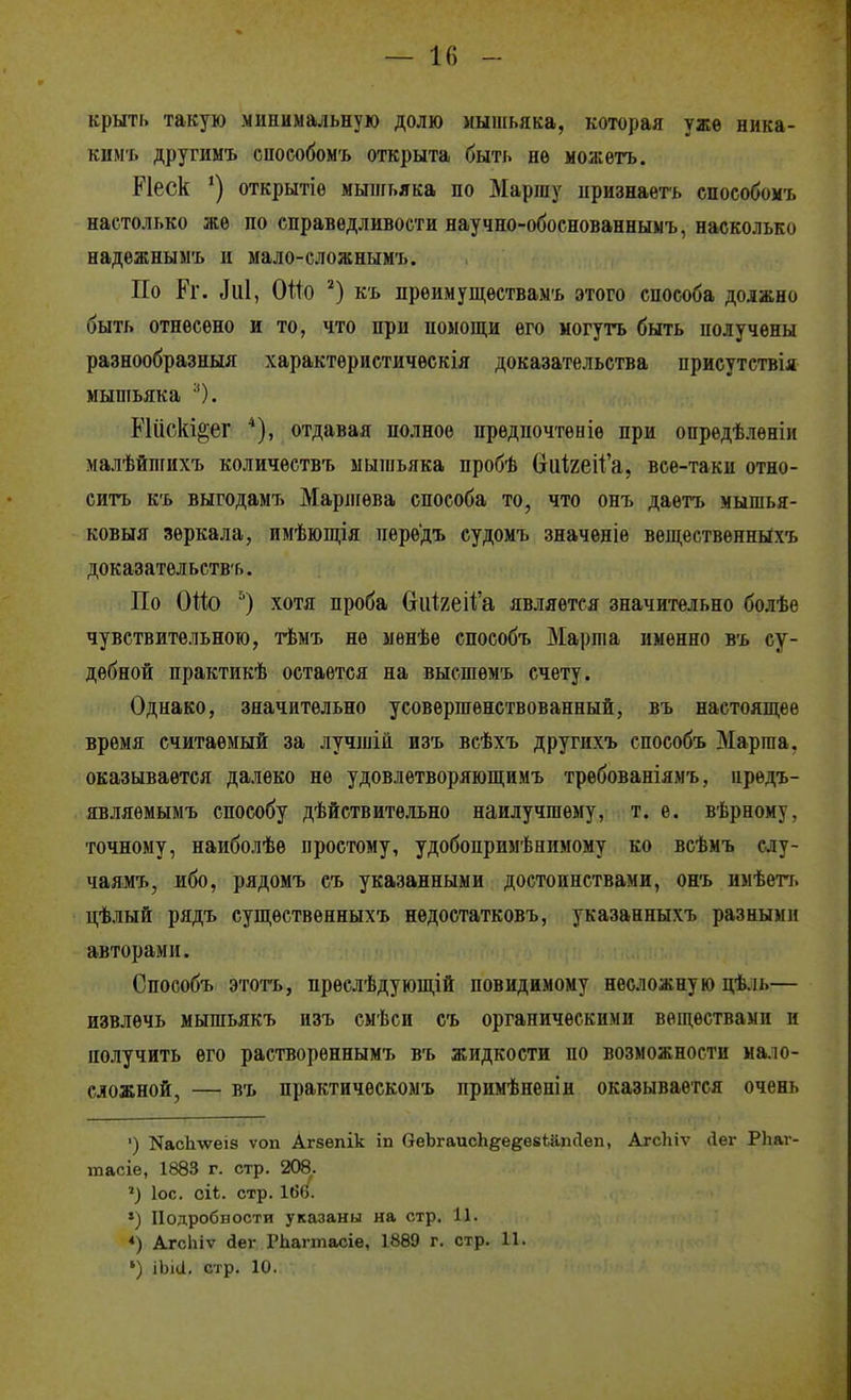 крыть такую минимальную долю мышьяка, которая уже ника- ким'ь другимъ сиособомъ открыта быть нѳ можетъ. Ріеск открытіѳ мышьяка по Маршу ііризнаѳгь способомъ настолько же по справедливости научно-обоснованнымъ, насколько надѳжнымъ и мало-сложнымъ. По Ег. ^и1, Ойо къ прѳимущѳствамъ этого способа должно быть отнесено и то, что при помощи его могутъ быть получены разнообразный характеристичѳскія доказательства приеутствія мышьяка •'). РШскі^ег отдавая полное предпочтеніѳ при опредѣлѳніи малѣйпгихъ количествъ мышьяка пробѣ (іиІгеіѴа, все-таки отно- сить К'ь выгодамъ Марліева способа то, что онъ даетъ мышья- ковыя зеркала, имѣюпі,ія пере'дъ судомъ значеніе веществѳнныхъ доказательств'ь. По Оио хотя проба 6и1,2еі1і'а является значительно болѣѳ чувствительною, тѣмъ не менѣѳ способъ Марша именно въ су- дебной практикѣ остается на высшемъ счету. Однако, значительно усовершенствованный, въ настоящее время считаемый за лучшій изъ всѣхъ другнхъ способъ Марша, оказывается далеко не удовлетворяющимъ требованіямъ, црѳдъ- являѳмымъ способу дѣйствитѳльно наилучшему, т. е. вѣрному, точному, наиболѣѳ простому, удобопримѣнимому ко всѣмъ слу- чаямъ, ибо, рядомъ съ указанными достоинствами, онъ имѣетт. цѣлый рядъ существенныхъ нѳдостатковъ, указанныхъ разными авторами. Способъ этотъ, прѳелѣдующій повидимому несложную цѣль— извлечь мышьякъ изъ емѣси съ органическими веществами и получить его растворѳннымъ въ жидкости по возможности мало- сложной, — въ практичѳскомъ примѣненін оказывается очень ') NасЬлѵеіз ѵоп Агзепік іп 6еЬгаисЬ§;е§;е8Ьапс1ѳп, Агсігіѵ йег РЬаг- тасіе, 1883 г. стр. 208.. ІОС. сіЬ. стр. 166. ») Подробности указаны на стр, 11. *) АгсЬіѵ аег РЬаппасіе, 1889 г. стр. 11. ') іЫа. стр. 10.