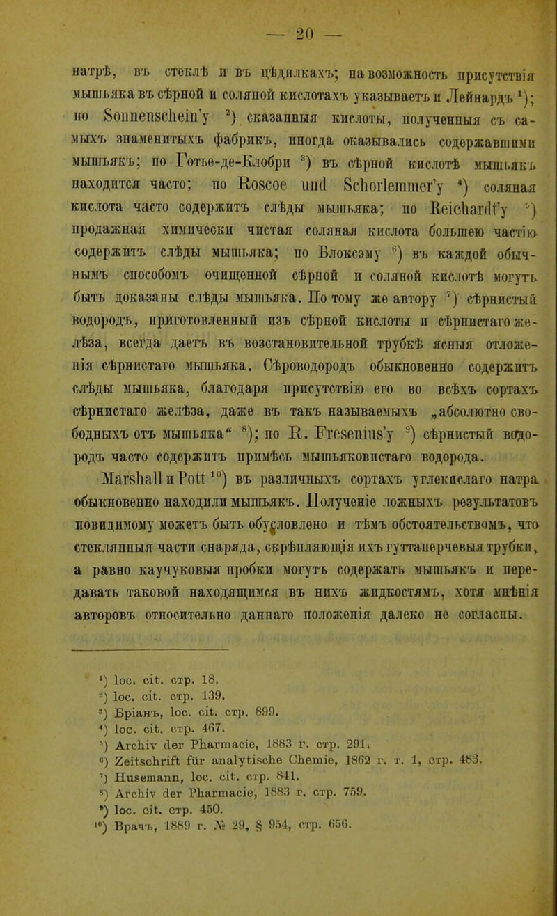 натрѣ, въ стеклѣ и въ цѣдилкахъ; на возможность присутствія мышьякавъсѣрной и соляной кислотахъ указываегь и Лѳйнард-ь ^); но 8оипеп8СІіеііГу сказанныя кислоты, получѳнныя съ са- .мыхъ знаменитыхъ фабрикъ, иногда оказывались содержавшими мышьякъ; по Готьѳ-де-Клобри въ сѣрной кнслотѣ мышьякъ находится часто; по Ео8Сое иікі 8с1іог1еттег'у *) соляная кислота часто содѳржитъ слѣды мышьяка; по КеісІіапИу ') продажная химически чистая соляная кислота большею чаетію содержитъ слѣды мышьяка; по Влоксэму '') въ каждой обыч- нымъ способомъ очиш,енной сѣрной и соляной кислотѣ могуть быть доказаны слѣды мышьяка. По тому же автору ') сѣрннстыГі водородъ, приготовленный изъ сѣрной кислоты и сѣрнистагоже- лѣза, всегда даетъ въ возстановительной трубкѣ ясныя отложе- ния сѣрнистаго мышьяка. Сѣроводородъ обыкновенно содержитъ слѣды мышьяка, благодаря присутствію его во всѣхъ сортахъ еѣрнистаго желѣза, даже въ такъ называемыхъ „абсолютно сво- бодныхъ отъ мышьяка ^); по К. Еге8епіи8'у ®) сѣрнистын водо- родъ часто содержитъ примѣсь мышьяковпстаго водорода. Маг8Ііа11 и Рой ) въ различныхъ сортахъ уг.ііекяслаго натра, обыкновенно находили мышьякъ. Полученіе ложныхъ рѳзультатовъ новидимому ыожетъ быть обуровлено и тѣмъ обстоятельствомъ, что стеклянныя части снаряда, скрѣп.чяющіяихъгуттаперчевыятрубки^ а равно каучуковыя пробки могутъ содержать мышьякъ и пере- давать таковой находящимся въ нихъ жидкостямъ, хотя мнѣнія авторовъ относительно дапнаго положѳнія далеко не согласны. ') ІОС. сіі. стр. 18. ІОС. СІ1. стр. І.39. Бріанъ, ІОС. сіі. стр. 899. ІОС. сі*. стр. 467. АгсЬіѵ Лѳг РЬагтасіе, І883 г. стр. 291. 0) 2еік8с1ігій Гііг апаІуЬівсЬе СЬѳтіе, 1862 г. т. 1, стр. 483. ') Низетапп, Іос. сіі. стр. 841. 8) АгсЬіѵ йег РЬагтасіе, 1883 г. стр. 759. *) Іос. сіі. стр. 450. >) Врач-і,, 1889 г. .М' 29, § 954, стр. 650.