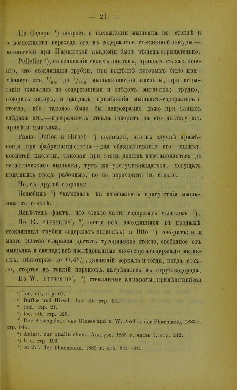 По Сидеріі воиросъ о нахождѳніи мышьяка въ стѳклѣ н о возможности перехода его въ содержимое стеклянной посуды— коммиссіѳй при Парижской академіи быль рѣшѳнъ отрицательно. РоПеііег ■'), наоснованіп свопхъ опытовъ, пришелъ къ заключѳ- нію, что стеклянный трубки, при выдѣлкѣ которыхъ было прп- мѣняемо отъ до 'Др,, мышьяковистой кислоты, при испы- танііі оказались не содержащими и слѣдовъ мышьяка; трудно, говоритъ авторъ, и ожидать примѣненія мышьякъ-еодзржащаі^'о ч-.текла, ибо таковое было бы непрозрачно даже при малыхъ ( іѣдахъ его,—прозрачность стекла говоритъ за его чистоту отъ примѣси мышьяка. Равно Оііі'І08 и НІГ8СІ1 полагали, что въ случаѣ примѣ- пѳнія при фабрикаціи стекла—для обезцвѣчивапія его—мышья- ковистой кислоты, таковая при этомъ должна возстановляться до металлическаго мышьяка, тутъ же улетучпвающагося, могупі;аго причинить вредъ рабочимъ, но не переходить въ стекло. Но, еъ другой стороны: Нелюбинъ *) указывалъ на возможность присутствія мышь- яка въ стеклѣ. Извѣстенъ фактъ, что стекло часто содержіітъ мышьякь ^). По К. Рге8едііі8'у ^) почти всѣ находящіяся въ продажѣ стеклянныя трубки содержать мыпіьякъ; а 0!1;о '') говорить: и я много тщетно старался достать тугоплавкое стекло, свободное отъ мыіпьяка и свинца; всѣ нзслѣдованные мною сорта содержали мышь- якъ, нѣкогорые до 0.47о> Дававшій зеркала и тогда, когда стек- ло, стертое въ тонкій порошокъ, нагрѣвалоеь въ струѣ водорода. По \Ѵ. Еге8епіи8'у стеклянные аппараты, примѣняіощіеся ') ІОС. сіі, стр. 61. ■•') ВаЙ08 ип(і НІГ8СІ1, Іос. сік. стр. 21. ') іЬіі. стр. 21. ♦) ІОС. сіі. стр. 229. ') Вег АгзепзеІгаІЬ Лез віазез ирй з. ЛѴ. АгсЬіѵ іег РЬагтасіе, 1883 г. стр. 844. ) Апіеіі. гш- ^иа1іЬ. сЬѳт. Апаіузе. 1885 г. часть 1, стр. 212. ') 1. с. стр. 193. ) АгсЬіѵ сіѳг РЬагтасіе, 188.'і г. стр. 844—845.