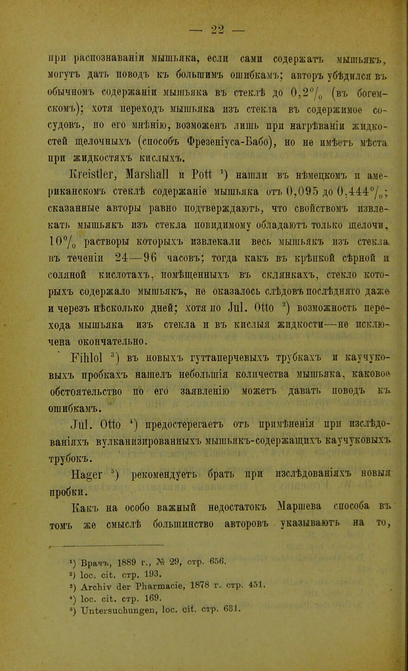 при распознавай!и мышьяка, если сами содержать мышьякъ, могу'гъ дать поводъ къ больгаимъ ошибкамъ; авторъ убѣдился въ обычпомъ содержаніи лыліьяка въ стеклѣ до 0,2°Д (въ богем- скомъ); хотя перѳходъ мышьяка изъ стекла въ содержимое со- судовъ, по его мнѣнію, возможепъ лишь при нагрѣванін жидко- стей ш,елочныхъ (способъ Фрѳзеніуса-Бабо), но не имѣетъ мѣста при жидкостяхъ кислыхъ. Кгеі8І1ег, Маг8Ііа11 и Рой напіли въ нѣмецкомъ и аме- рикапскомъ стеклѣ содержание мышьяка отъ 0,095 до 0;44:4°/и; сказанные авторы равно подтверждаюгь, что свойствомъ извле- кать мышьякъ изъ стекла повидимому обладаютъ только щелочи. 10°/о растворы которыхъ извлекали весь мышьякъ изъ стекла въ теченіи 24—96 часовъ; тогда какъ въ крѣпкой сѣрной и соляной кислотахъ, помѣпі,енныхъ въ склянкахъ, стекло кото- рыхъ содержало мышьякъ, не оказалось слѣдовъ послѣдняго даж& и чѳрѳзъ нѣсколько дней; хотя по Лиі. ОШ возможность пере- хода мышьяка изъ стекла и въ кислыя жидкости—не исклю- чена окончательно. ЕІІ1І0І въ новыхъ гуттаперчевыхъ трубкахъ и каучуко- выхъ пробкахъ нашѳлъ небольшія количества мышьяка, каково(^ обстоятельство по его заявленію можетъ давать поводъ къ ошибкамъ. ^и1. ОІІО *) предостерегаетъ отъ прпмѣненія при изслѣдо- ваніяхъ вулканизированныхъ мьппьякъ-содержаш,ихъ каучуковыхъ трубокъ. На^ег рѳкомендуетъ брать при нзслѣдованіяхъ новыя пробки. Какъ на особо важный недостатокъ Маршева способа въ томъ же смыслѣ большинство авторовъ указываютъ на то, >) Врачъ, 1889 г., Л» 29, стр. 656. 2) ІОС. сіі. стр. 193. ») АгсЬіѵ Лег РЬагтасіе, 1878 г. стр. 451. ') ІОС. сіѣ. стр. 169. ') ипІеѵ8исЬип§;еп, Іос. сіі. стр. 631.