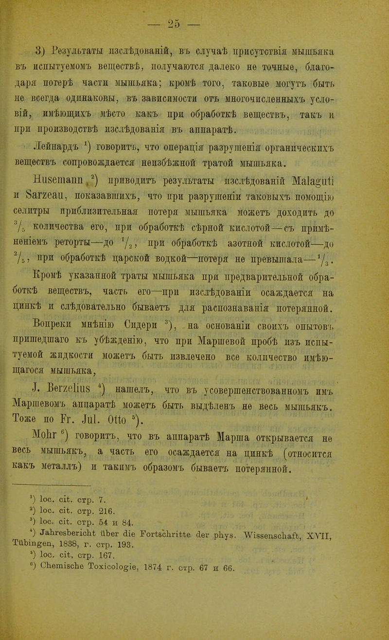 3) Результаты іізслѣдованій, въ случаѣ присутствія мышьяка ііъ испытуемомъ вещѳетвѣ, получаются далеко не точные, благо- даря потерѣ части мышьяка; кромѣ того, таковые могутъ быть не всегда одинаковы, въ зависимости огь ыногочислѳнныхъ усло- вій, имѣющихъ мѣсто какъ при обработкѣ вѳществъ, такъ и при производствѣ изслѣдованія въ аппаратѣ. Лейнардъ говорить, что операція разрупіенія органгіческихъ вещѳствъ сопровождается нѳизбѣжной тратой мышьяка. Низетапп , приводить результаты пзслѣдованіи Маіа^иіі и 8аг2еаи, показавшихъ, что при разрупіѳніи таковыхъ помош,ш селитры приблизительная потеря мышьяка можетъ доходить до 7-, количества его, при обработкѣ сѣрной кислотой—съ приыѣ- нѳніемъ реторты—до у,, при обработкѣ азотной кислотой—до при обработкѣ царской водкой—потеря не превышала—Уд. Кромѣ указанной траты мьшьяка при предварительной обра- боткѣ вещеетвъ, часть его—при изслѣдованіи осаждается на цинкѣ и слѣдоватѳльно бываетъ для распознавапія потерянной. Вопреки мнѣнііо Сидѳри ^), на основаніи своихъ опытовт. пришедшаго къ убѣждѳнію, что при Маршевой пробѣ изъ испы- туемой жидкости можетъ быть извлечено все количество имѣю- щагося мыіпьяка, ^. Веі7е1ііі8 *) нагаелъ, что въ усовершенствованномъ нмъ Маршѳвомъ аппаратѣ можетъ быть выдѣленъ не весь мышьякъ. Тоже по Рг. ,Іи1. ОПо Моііг говорить, что въ аппарагЬ Марша открывается не весь мышьякъ, а часть его осаждается на цинкѣ (относится какъ мѳталлъ) и такпмъ образомъ бываетъ потерянной. ') Іос. сіЬ. стр. 7. ' '■') ІОС. сіѣ. стр. 216. ') ІОС. сіѣ. стр. 54 и 84. ') ^аЬ^езЪе^іс]1ѣ йЪег йіе ГогізсЬгіМе йег рЬуз. ЛѴіззепзсЬай, XVII, ТйЬіпееп, 1838, г. стр. 193. ') ІОС. сіѣ, стр. 167. СЬѳтізсЬе Тохісоіодіе, 1874 г. стр. 67 и 66.