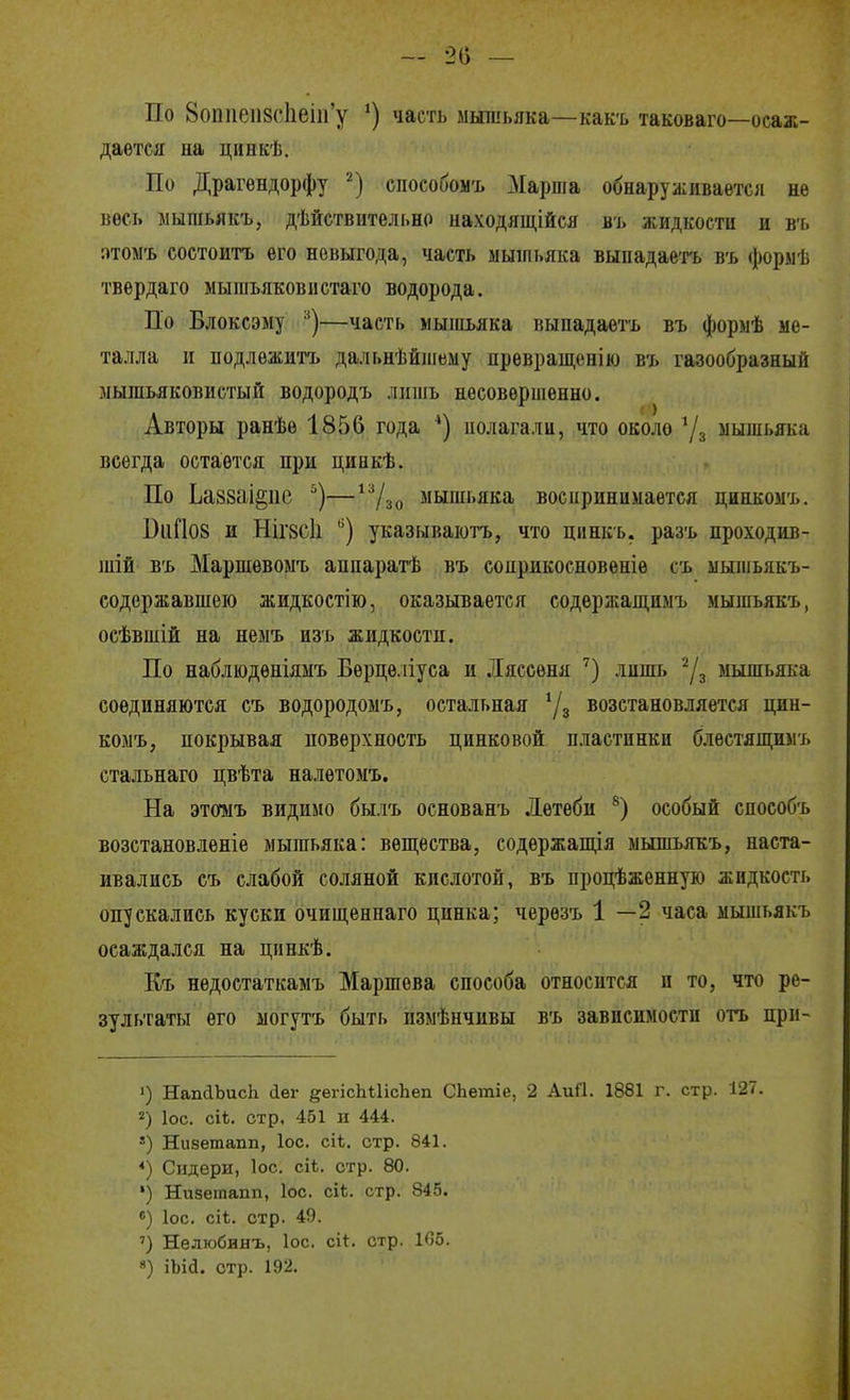 — 20 — По 8оііпеіі8('1іеііГу ') часть мышьяка—как'ь таковаго—осаж- дается на цинкѣ. По Драгѳндорфу способомъ Марша обнаруживается не весь мышьякъ, дѣйствительно иаходящійся въ жидкости и въ :)том'ь состоитъ его невыгода, часть мышьяка вынадаетъ въ форыѣ твердаго мышьяковистаго водорода. По Влоксэму '^)—часть мышьяка выпадаетъ въ формѣ ме- талла и подлежитъ дальнѣйшему превраш,ешю въ газообразный мышьяковистый водородъ лишь несовершенно. Авторы ранѣе 1856 года полагали, что около 7з мышьяка всегда остается при циакѣ. По Ьаззаі^пе —^7зо мышьяка воспринимается цинкомъ. БиПов и НІГ8СІ1 ^) указываютъ, что цинкь. разъ проходив- шій въ Маршѳвомъ аипаратѣ въ соирикосновеніе съ мышьякъ- содержавшеіо жидкостію, оказывается содержаш,имъ мышьякъ, осѣвшій на немъ изъ жидкости. По набліодѳніяыъ Берцеліуса и .Іяссѳня лишь мышьяка соединяются съ водородомъ, остальная 7з возстановляется цин- комъ, покрывая поверхность цинковой пластпнкп блѳстяпі;шгь стальнаго цвѣта налѳтомъ. На этомъ видимо былъ основанъ Лѳтебн особый способъ возстановленіе мышьяка: вѳш;ества, содѳржащія мышьякъ, наста- ивались съ слабой соляной кислотой, въ процѣженную жидкость опускались куски очищенпаго цинка; черезъ 1 —2 часа мышьякъ осаждался на цннкѣ. Къ недостаткамъ Маршева способа относится и то, что ре- зультаты его могутъ быть измѣнчивы въ зависимости отъ при- ') НапЛЪисЬ йѳг §;егіс]іі1ісЬеп СЬетіе, 2 АиГІ. 1881 г. стр. 127. 2) ІОС. сіЬ. стр. 451 ц 444. =) Низетапп, Іос. сіі. стр. 841. *) Сндери, ІОС. сіі. стр. 80. •) Низетапп, Іос. с!*, стр. 845. ) ІОС. сіі. стр. 49. ') Нелюбинъ, ІОС. сі*:. стр. 105. 8) іЬіа. стр. 192.