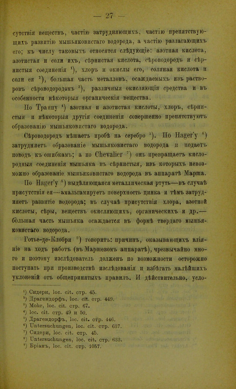 сутствія веществъ, частію затрудняющнхъ, частію ирепятствую- щих'ь развитію мышьяковіістаго водорода, а частію разлагающихъ его; къ числу таковыхъ относятся слѣдующіе: азотная кислота, азотистая и соли ихъ. сѣрнистая кислота, сѣроводородъ и сѣр- ниетыя соединенія ^), хлоръ и окислы его, соляная кислота и соли ѳя ^), большая часть мѳталловъ, осаждаемыхъ изъ раство- ровъ сѣроводородомъ ^), различныя окисляющія средства и въ особенности нѣкоторыя органическія вещества. По Траппу *) азотная и азотистая кислоты, хлоръ, сѣрнн- стыя и нѣкоторыя другія соединенія совершенно прѳпятствуютъ образованію мышьяковистаго водорода. Сѣроводородъ мѣшаѳгь пробѣ на серебро По На^ег'у ) затрудняет'!, образованіѳ мышьяковистаго водорода іі иодаеть поводъ къ огапбкамъ; а по СЬеѵаІіег ') онъ ирѳвраш,аетъ кисло- родныя соединенія мышьяка въ сѣрнистыя, изъ которыхъ невоз- можно образованіе мышьяковистаго водорода въ аппаратѣ Маргаа. По На^і;ег'у '^) выдѣляюш;аяся металлическая ртуть—въ случаѣ присутствия ея—амальгамируетъ поверхность цинка и гЬмъ затруд- няетъ развптіе водорода; въ случаѣ приеутствія хлора, азотной кислоты, сѣры, веществъ окисляющихъ, органическихъ и др.— большая часть мышьяка осаждается въ формѣ твѳрдаго мышья- ковистаго водорода. Готьѳ-дѳ-Елобри говоритъ: причинъ, оказывающихъ влія- ніѳ на ходъ работъ (въМаршѳвомъ аппаратѣ), чрезвычайно мно- го и поэтому изслѣдователь должѳнъ по возможности осторожно поступать при производствѣ изслѣдованія и избѣгать малѣйшихъ уклонѳній отъ общепринятыхъ цравилъ. И дѣйствительно, усло- Сидерн, ІОС. сіѣ. стр. 45. Драгендорфъ, Іос. сіг. стр. 44У. ') МоЬг, ІОС. сіі. стр. 67. *) ІОС. глЬ. стр. 49 и 50. ') Драгендорфъ, Іос. сіЬ. стр. 446. *) Пп^егзисЬипееп, Іос. сік. стр. С37. ') Сидери, ІОС. сіЬ. стр. 45. ') ТІпІегзисЬипееп, Іос. сіѣ. стр. 63.3. °) Бріанъ, ІОС. сіі. стр. 1057.