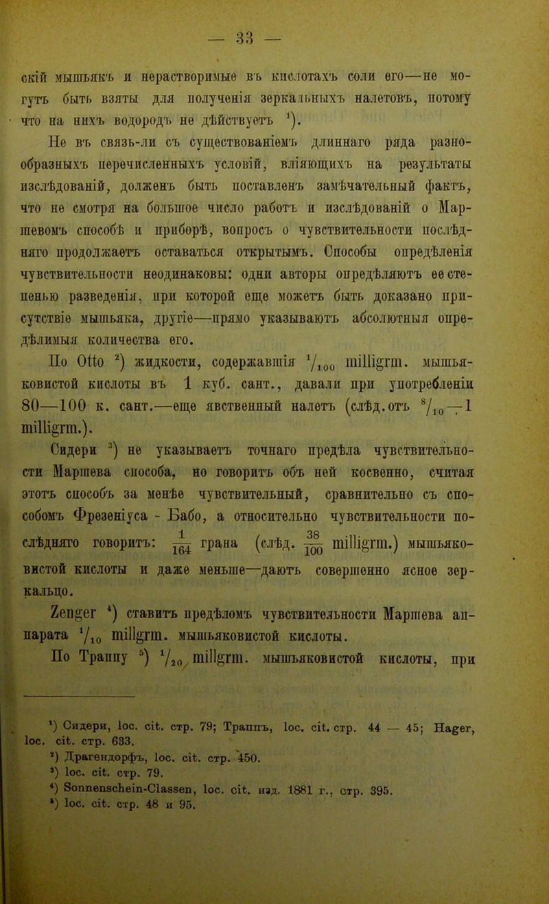 — 83 — скій мышьяк'г. и пѳрастворимыѳ въ кііслотахъ соли его—не мо- гугь быть взяты для ііолученія зеркаи.ныхъ налетовъ, потому что на ных'ь водородт. не дѣйствуетъ '). Не в'ь связь-ли съ сущѳствованіемъ длиннаго ряда разно- образныхъ пѳрѳчпслѳнныхъ условій, вліяющііхъ на результаты изслѣдованій, долженъ быть ноставленъ замѣчательный фактъ, что не смотря на большое число работъ и изслѣдованій о Мар- іиевоыъ снособѣ и прнборѣ, вопросъ о чувствительности поелѣд- няго продолжаѳтъ оставаться открытымъ. Способы опрѳдѣленія чувствительности неодинаковы: одни авторы опредѣляютъ ее сте- пенью разведѳнія, при которой еще можегь быть доказано при- сутствие мышьяка, другіе—прямо указываюгь абсолютпыя опрѳ- дѣлимыя количества его. По Оііо жидкости, содѳржавшія у,(,у тіИі^^гш. мышья- ковистой кислоты въ 1 куб. сант., давали при употребленіи 80—100 к. сант.—епі,е явственный налетъ (слѣд.отъ ѴюТІ ті11і§гт.). Сидери '■') не указываетъ точнаго предѣла чувствительно- сти Маршева способа, но говорить объ ней косвенно, считая этотъ способ'ь за менѣе чувствительный, сравнительно съ спо- собомъ Фрезѳніуса - Бабо, а относительно чувствительности по- 1 38 слѣдняго говоритъ: щ грана (слѣд. ^ тііііёгш.) мышьяко- вистой кислоты и даже меньше—даюгь совершенно ясное зер- кальцо. Ъеіщг *) ставить прѳдѣломъ чувствительности Маршева ап- парата '/^0 тііі^гт. мышьяковистой кислоты. По Траппу тЩѵт. мышьяковистой кислоты, при ') Сидери, Іос. СІ1;. стр. 79; Траппъ, Іос. сіі. стр. 44 — 45; На§ег, ІОС. сіі. стр. 633. ») Драгендорфъ, Іос. сі*. стр. 450. ') ІОС. сіі. стр. 79. «) 8оппеп8сЬеіп-С1а88еп, Іос. сіЬ. изд. 1881 г., стр. 395.