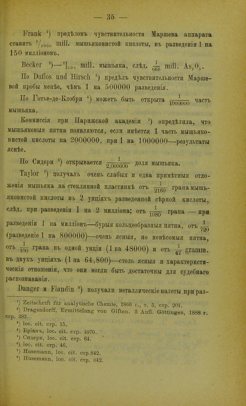 Ь>апк *) прѳдѣлоыъ чувствительности Мартѳва аппарата ставить Ѵзооо мышьяковистой кислоты, въ разведѳніи 1 на 150 ігплліоновъ. Вескег ^)—'\,о, тіП. мышьяка, слѣд. тіП. Аз^Оз. По ВііГІ08 ип(1 НІГ8СІ1 прѳдѣлъ чувствительности Марше- вой пробы іМепѣе, чѣмъ 1 на 500000 разведенія. По Готьѳ-дѳ-Клобри можѳтъ быть открыта ^^^^^ часть мышьяка. Колмиссія при Парижской акадеыіи опредѣлила, что мышьяковыя пятна появляются, если иыѣѳтся 1 часть мышьяко- вистой кислоты на 2000000, при 1 на 1000000—результаты яснѣе. По Сидери открывается доля мышьяка. Тауіог получалъ очень слабыя и едва примѣтныя отло- жѳнія мышьяка на стеклянной шіастинкѣ отъ грана мышь- яковистой кислоты в'ь 2 ундіяхъ разведенной сѣрной кислоты, слѣд. при развѳденіи 1 на 2 милліона; отъ грана — при развѳденіи 1 на милліонъ—бурыя кольцеобразныя пятна, отъ 4- (разведете 1 на 800000)—очень ясныя, но невѣсомыя пятна, отъ ~ грана въ одной унціи (Іна 48000) и отъ §гатт. въ двухъ унціяхъ (Іна 64,800)-столь ясныя и характѳристи- ческія отношѳнія, что они могли быть достаточны для судѳбнаго распознаванія. Вап§ег и Р1ап(1ііі ^) получали металлическіѳ налеты при раз- ') 2еіЬ8с1ігій іиг аиаІуѣізсЬе СЬетіѳ, 1866 г., т. 5, стр. 201. 2) ВгаеепйогГГ, ЕгтіМеІітё: ѵоп ОіЛеп. 3 АиП. абЬЫпееп, 1888 г стр. 382. .. ') ІОС. сіѣ. стр', 15. Бріанъ, ІОС. сіЬ. стр. 1070, ') Сидери, Іос. сіе. стр. 64. Іос. сі*. стр. 46. ') Низетапп, Іос. сіі. стр.842. ') Низетапп, Іос. сіі. стр. 842.