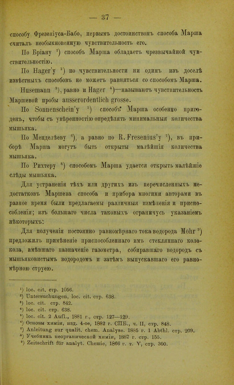 способу Фрѳзѳніуса-Бабо, пѳрвымъ достоішствомъ способа Марша считалъ необыкновенную чувствительность его. По Бріану ') способъ Марша обладаѳть чрезвычайной чув- ствительностію. По На§ег'у по чувствительности ни одинъ изъ досѳлѣ извѣстныхъ способов'ь не ыожѳтъ равняться со способомъ Маргаа. Низетаиіі равно и На^ег *)—называютъ чувствительность Маршевой пробы аіі88егог(1епШс1і ^тоззе. По ЗопиепзсЬеш'у способъ* Марша особенно приго- денъ, чтобы съ увѣренностію опредѣлять минимальныя количества мышьяка. По Менделѣеву ^), а равно по К. Кге8епііі8'у въ при- борѣ Марша могутъ быть открыты малѣйшія количества мышьяка. По Рихтеру способоы'ь Марша удается открыть малѣйгаіѳ слѣды мыпгьяка. Для устранѳнія тѣхъ или другихъ изъ перечислениыхъ нѳ- достатковъ Маршѳва способа и прибора многими авторами въ разное время были предлагаемы различныя измѣяенія и приспо- собленія; изъ большаго числа таковых'ь ограничусь указаніемъ нѣкоторыхъ*. Для полученія постоянно равномѣрнаго тока водорода Моііг прѳдложилъ примѣненіе приспособленнаго имъ стекляннаго коло- кола, имѣвшаго ііазначеніе газометра, собиравшаго водородъ съ мышьяковиетымъ водородомъ и загЬмъ выпускавшаго его равно- мѣрною струею. ') ІОС. сіі. стр. 1056. *) ПпІегзисЪипдеп, Іос. сіЬ. стр. 638. ') ІОС. сіі. стр. 842. *) ІОС. сіЬ. стр. 638. ') ІОС. сіі. 2 АиП., 1881 г., стр. 127—129. «) Основы химіи, И8Д. 4-оѳ, 1882 г. СПБ., ч. II, стр. 848. ') Апіеііипе гиг яиаііѣ. сЬет. Аиаіузе. 1885 г. 1 АЪѣЫ. стр. 209. *) Учѳбникь неорганической химіи, 1887 г. стр. 165. ') геіізсЬгіЙ Йіг апаіуѣ. СЬетіе, 1866 г. т. V, стр. 300.
