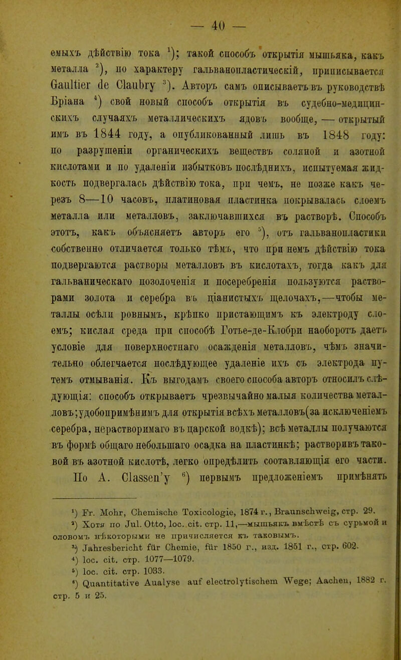 емыхъ дѣйствію тока ^); такой способъ'открытія мышьяка, какъ металла ^), но характеру гальваноііластическій, ііриииеывается баіііііег (1е СІаиЬіу ^). Авторъ саыъ описываѳгьвъ руководствѣ Бріана *) свой новый способъ открытія въ судебно-ыѳдицип- скнхъ случаяхъ металлических':, ядовъ вообще, — открытый имъ въ 1844 году, а опубликованный лишь въ 1848 году: по разрушѳніи органичѳскихъ воществъ соляной и азотной кислотами и по удаленін избытковъ послѣднихъ, испытуемая жид- кость подвергалась дѣйствію тока, при чемъ, не позже какъ че- рѳзъ 8—10 часовъ, платиновая пластинка иокрыва.іась слоѳмъ металла или металловъ, заключавшихся въ растворѣ. Способъ этотъ, какъ объясняѳтъ авторъ его ^), отъ гальванопластики собственно отличается только тѣм.ъ, что при немъ дѣйствію тока подвергаются растворы металловъ въ кислотахъ, тогда какъ для гальваническаго позолоченія и посеребренія пользуются раство- рами золота и серебра въ ціанистыхъ щѳлочахъ,—чтобы ме- таллы осѣли ровнымъ, крѣпко пристающнмъ къ электроду сло- емъ; кислая среда при способѣ Готье-де-Кіобрп наоборотъ даегь условіе для поверхностпаго осажденія металловъ, чѣмъ значи- тельно облегчается послѣдующеѳ удалѳніе ихъ съ электрода пу- тѳмъ отмыванія. Къ выгодамъ своего способа авторъ относилъслѣ- дующія: способъ открываѳтъ чрезвычайно малыя количества метал- ловъ ;удобопримѣнимъ для открытія всѣхъ мѳталловъ(за исключеніемъ серебра, нерастворимаго въ царской водкѣ); всѣ металлы получаются въ формѣ общаго небольшаго осадка на пластинкѣ; растворивъ тако- вой въ азотной кислогЬ, легко опредѣлить соотавляющія его части. По А. С1а88еіі'у '^) пѳрвымъ предложеніемъ примѣнять ') Гг. МоЬг, СЬетізсІге Тохісоіоеіе, 1874 г., Вгаип8сЬ%ѵеіе, стр. 29. ') Хотя по ^и1. ОіЬо, ІОС. сік. стр. 11,—мышьякъ вмЬст-Ь съ сурьмой н оловомъ некоторыми нѳ причисляется къ таковымъ. ІаЬгезЪегісІгѣ Мг СЬетіѳ, Йіг 1850 г., изд. 1851 г., стр. 602- ♦) Іос. сіі. стр. 1077—1079. *) Іос. сіі. стр. 1033. •) ^иапЬі^аііѵе Аиаіузе аи? еІесігоІуіізсЬѳт ѴѴе^е; Аасііеи, 1882 г. стр. 5 и 25.