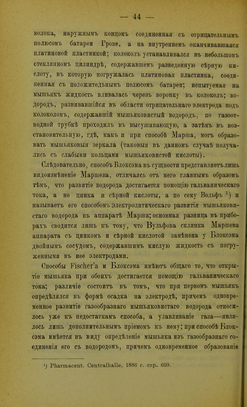 волока, наружнымъ копдомъ соединенная съ отрнцательнымъ полюсомъ батареи Грове, а на внутреннемг оканчивавіцаяся платиновой пластинкой; колоколъ устанавлива.чся въ небольшомъ стѳклянномъ цилиндрѣ, содѳржавшѳмъ разведенную сѣрную ки- слоту, въ которую погружалась платиновая пластинка, соеди- ненная съ положитѳльныыъ полюсомъ батареи; испытуемая на ыьшіьякъ жидкость вливалась чѳрѳзъ воронку въ колоколъ; во- дородъ, развивавшійся въ области отрицательнаго электрода подъ колоколомъ, содѳржавшій мышьяковистый водородъ, по газоот- водной трубкѣ проходилъ въ высушивающую, а затѣмъ въ воз- становитѳльную, гдѣ, какъ и при способѣ Марша, могъ образо- вать мышьяковыя зеркала (таковыя въ данномъ случаѣ получа- лись съ слабыми кольцами мышьяковистой кислоты). Слѣдовательно, способъ Блоксэма въ супі,ности представляетълишь видоизмѣненіѳ Маршева, отличаясь отъ него главнымъ образомъ тѣмъ, что развитіѳ водорода достигается помощію гальваническаго тока, а не цинка и сѣрной кислоты, а по сему Вольфъ и называетъ его способомъ электролитическаго развитія мышьякови- стаго водорода въ аппаратѣ Марша; основная разница въ прпбо- рахъ сводится лишь къ тому, что Вульфова склянка Марпіева аппарата съ цинкомъ и сѣрной кислотой замѣнена у Блоксэма двойнымъ сосудомъ, содержавшимъ кислую жидкость съ погру- женными въ нее электродами. Способы ГІ8СІіег'а и Блоксэма имѣютъ обпі,аго то, что откры- тіе мышьяка при обоихъ достигается помощію гальваническаго тока; различіѳ состоитъ въ томъ, что при пѳрвомъ мышьякъ опрѳдѣлялся въ формѣ осадка на электродѣ, прнчемъ одновре- менное развитіѳ газообразнаго мышьяковистаго водорода относи- лось уже къ недостаткамъ способа, а улавливаніѳ газа—явля- лось лишь дополнительнымъ пріемомъ къ нему; при способѣ Блок- сэма имѣется въ виду опрѳдѣленіе мышьяка пзъ газообразнаго со- ѳдиненія его съ водородомъ, прнчемъ одновременное образованів РЬагтасеиѣ. СепегаІЬаІІѳ, 1886 г. стр. 609.