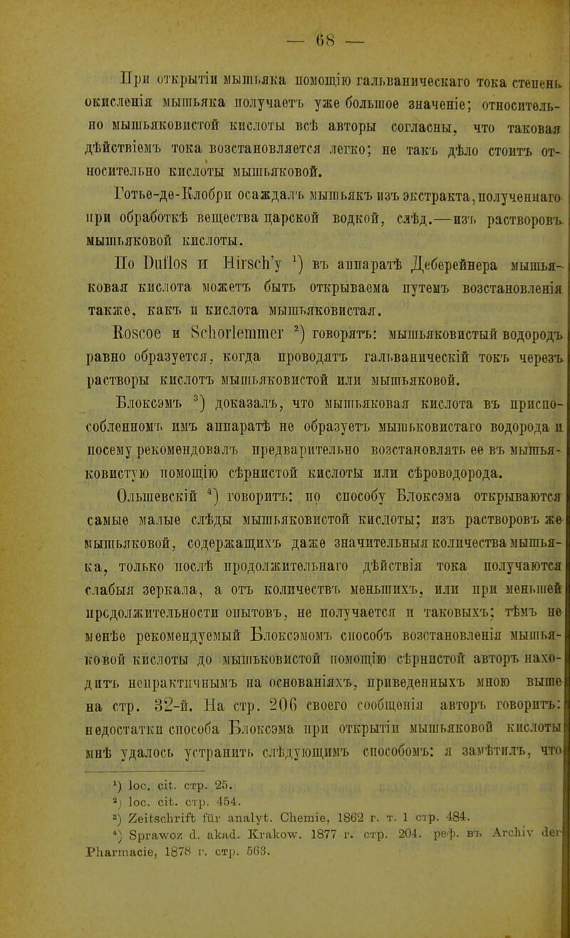 і При открытіи мышьяка иозіощію галі.вапическаго тока степень. і окисленія мышьяка иолучаетъ уже большое значеніе; относитѳль- , по мышьяковистой кислоты всѣ авторы согласны, что таковая \ дѣйствіеыт> тока возстановляется легко; не такъ дѣло стоитъ от- і носительно кислоты мышьяковой. Готье-де-Клобрп осаждал'ь мышьякъ пзъ экстракта,получепнаго і при обработкѣ вещества царской водкой, слѣд.—изь растворов'ь. і мышьяковой кислоты. По Віі1І08 и Ніг8СІі'у въ аппаратѣ Деберейнера мышья- ковая кислота можетъ быть открываема путеыъ возстановленія также, какъ и кислота мышьяковистая. Ко8сое и 8с1іог1еттег говорить: мышьяковистый водородъ равно образуется, когда проводятъ гальваанческій токъ черезъ растворы кислотъ мышьяковистой или мышьяковой. Блоксэмъ доказал'ь, что мышьяковая кислота въ присио- собленном'ь пмъ аппаратѣ не образуетъ мышьковистаго водорода и посему рекомендовалъ предварительно возстаиовлять ее въ мышья- ковистую помопі;ію сѣрнистой кислоты или сѣроводорода. Ольшевскій *) говорить: по способу Влоксэма открываются самые малые слѣды мышьяковистой кислоты; изъ растворовъ же мышьяковой, содержащихъ даже значительныя количества мышья- і ка, только послѣ продолжительпаго дѣйствія тока получаются і слабыя зеркала, а отъ количества, меньшихъ, или при меньигей і продолжительности опытовъ, не получается и таковыхъ; тѣмъ не > ыенѣѳ рекомендуемый Блоксэмомъ способъ возстановленія мышья- КОБОЙ кислоты до мышьковистой помощію сѣрнистой авторъ нахо- і дйгь нспрактичныыъ на основаніяхъ, приведѳпныхъ мною выше і на стр. 32-й. На стр. 200 своего сообіцопіа авторъ говорить: і недостатки способа Блоксэма при открытіи мышьяковой кислоты | мнѣ удалось устранить слѣдуюш,имь способомъ: л замѣтилъ. что| ') ІОС. сіі. стр. 25. ІОС. сіѣ. стр. 454. 3) 2еіЬ8с1ігіЛ Шг апаІуЬ. СЬетіе, 1862 г. т. 1 стр. 484. *) Зрга-л'ог! й. акай. Кгако-и'. 1877 г. стр. 204. реф. В7, Агсіііѵ Лег РЬагтасіе, 187іН і'. стр. 563.