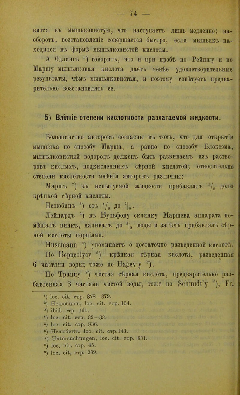 вится въ мыіііьковистую, что настуиаетъ лишь медленно; на- оборогь, возстановлѳніе совершается быстро, если мышьякъ на- ходился БЪ формѣ мышьяковистой кислоты. А Одлинг'ь говоритъ, что и при пробѣ по Рейншу и по Маргау мышьяковая кислота даегь менѣѳ удовлетворительные результаты, чѣмъ мышьяковистая, и поэтому совѣтуетъ предва- рительно возстановлять ее. 5) Вліяніе степени кислотности разлагаемой жидкости. Большинство авторовъ согласны въ томъ, что д.ія открытія мышьяка по способу Марша, а равно по способу Влоксэыа, мышьяковистый водород'ь должен'ь быть развиваемъ изъ раство- ровъ кислыхъ, подкисленныхъ сѣрной кислотой; относите.іі,но степени кислотности мнѣнія авторовъ различны: Маршъ къ испытуемой жидкости прибавлялъ '/^, долю крѣпкой сѣрной кислоты. Нелюбинъ отъ '/д до . Дейяардъ *) въ Бульфову склянку Маршева аппарата по- мѣщалъ цинкъ, наливалъ до воды и затѣмъ прибавлялъ сѣ])- ной кислоты порціямп. Низешапп упоминаетъ о достаточно разведенной кислогё. По Берцѳліусу —крѣпкая сѣрная кислота, разведенная 6 частями воды; тоже по На^еѵу По Траппу чистая сѣрная кислота, предварительно раз- бавленная 3 частями чистой воды, тоже по 8с1іші(і1'у Гг. ') ІОС. сііі. стр. 378—379. Нелюбинъ, ІОС. ск. стр. 164. ') іЫа. стр. 161, ♦) ІОС. сіѣ, стр. 32—33. ІОС. сіѣ. стр. 83в. 0) Нелюбинъ, ІОС. сіЬ. стр.143. ') ТІпѣегзисЬипдеп, Іос. сіѣ. стр. 631. 8) ІОС. сіЬ. стр. 45. ») Іос. сіі, стр. 289.