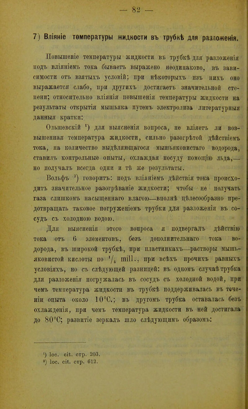 7) Вліяніе температуры жидкости въ трубнѣ для разложенія. Повышѳніо температуры жидкости въ трубкѣ для разложенія подъ вліяніѳмъ тока бываетъ выражено неодинаково, въ зави- симости отъ взлтыхъ условій; при нѣкоторыхъ пзъ нихъ оно выражается слабо, при другихъ достигаетъ значительной сте- пени; относительно вліянія повышенія температуры жидкости на результаты открытія мышьяка путемъ электролиза литературныя данныя кратки: Олыпѳвскій ^) для выясненія вопроса, не вліяѳтъ ли воз- вышенная температура жидкости, сильно разогрѣтой дѣйствіемъ тока, на количество выдѣляюш,агося мышьяковистаго водорода, ставилъ контрольные опыты, охлаждая посуду помопі,ію льда,— но получалъ всегда одни и тѣ же результаты. Вольфъ говорить: подъ вліяніемъ дѣйствія тока происхо- дить значительное разогрѣваніе жидкости; чтобы не получать газа слишкомъ насыпі,еннаго влагою—вполнѣ цѣлѳсообразно пре- дотврапі;ать таковое погруженіемъ трубки для разложенія въ со- судъ съ холодною водою. Для выяснѳнія этого вопроса я подвѳргалъ дѣйствію і тока отъ 6 элементовъ, безъ дополнительнаго тока во- і дорода, въ широкой трубкѣ, при пластинкахъ—растворы мышь- і яковистой кислоты по тіИ., при всѣхъ прочихъ равныхъ ; условіяхъ, но съ слѣдующѳй разницей: въ одноыъ случаѣ трубка для разложенія погружалась въ сосудъ съ холодной водой, при іі ^ г чемъ температура жидкости въ труокѣ поддерліивалась въ тече- і! ніи опыта около 10°С.; въ другомъ трубка оставалась безъ \\ охлажденія, при чемъ температура жидкости въ ней достигала і! до 80°С; развитіе зеркалъ шло слѣдующимъ образомъ: I ■ I, і' ') ІОС. сіѣ. стр. 203. 2) ІОС, сіі. стр. 612. !