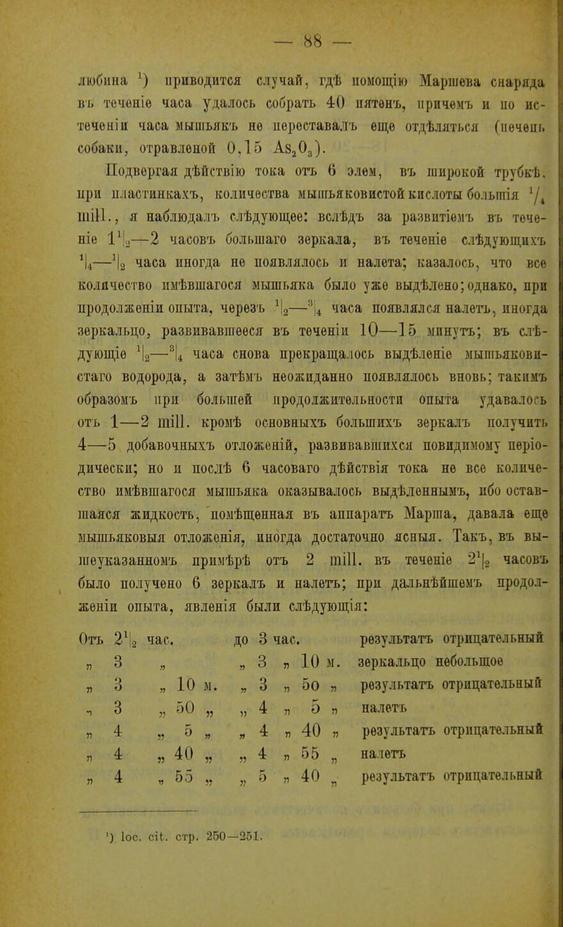 любиііа ^) ириводится случай, гдѣ помощію Маршѳва снаряда въ точоніѳ часа удалось собрать 40 пятѳнъ, ііричѳмъ и ио ис- тѳчѳиіи часа мышьякъ нѳ иероставалъ еще отдѣляться (иѳчѳпь собаки, отравленой 0,15 А82О3). Подвергая дѣйствію тока отъ 6 элѳм, въ широкой трубкѣ. ири иластинкахъ, количества мышьяковистой кислоты болыігія шіи., я наблюдалъ слѣдуіоідее: вслѣдъ за развитіемъ въ тече- те 1\—2 часовъ большаго зеркала, въ теченіе слѣдующнхъ —^І2 'іЗіСа иногда не появлялось и налета; казалось, что все количество имѣвшагося мышьяка было уже выдѣлено; однако, при продолженіи опыта, чѳрезъ \—''і^ часа появлялся налѳгь, иногда зеркальцо, развивавшееся въ теченіи 10—15 мпнутъ; въ слѣ- дующіе —\ часа снова прекрап],а.іось выдѣленіе мышьякови- стаго водорода, а затѣмъ неожиданно появлялось вновь; такимъ образомъ ири большей продолжительности опыта удавалось отъ 1—2 тіИ. кромѣ основныхъ большихъ зеркалъ получить 4—5 добавочныхъ отложеній, развивавшихся невидимому періо- дически; но и послѣ 6 часоваго дѣйствія тока не все количе- ство имѣвшагося мышьяка оказывалось выдѣленнымъ, ибо остав- шаяся жидкость, поыѣщѳнная въ аппаратъ Марша, давала еще ыышьяковыя отложѳнія, иногда достаточно ясныя. Такъ, въ вы- шѳуказанномъ примѣрѣ отъ 2 тіП. въ тѳченіѳ 2\ часовъ было получено 6 зеркалъ и налетъ; при дальнѣйшѳмъ продол- жѳніи опыта, явленія были слѣдующія: Отъ 2\ чае. ДО 8 час. рѳзультатъ отрицательный п 3 3 „ 10 м. зеркальцо небольшое п 3 » 10 м. 3 „ 5о п рѳзультатъ отрицательный 1 3 п 50 55 )) 4 „ г- 0 п налетъ п 4 5? 5 » я 4 „ 40 Г) рѳзультать отрицательный Г) 4 55 40 55 55 4 „ 55 п налетъ п 4 ч 55 55 5? 5 „ 40 п рѳзультатъ отрицательный ') ІОС. сіЬ. стр. 260—251.