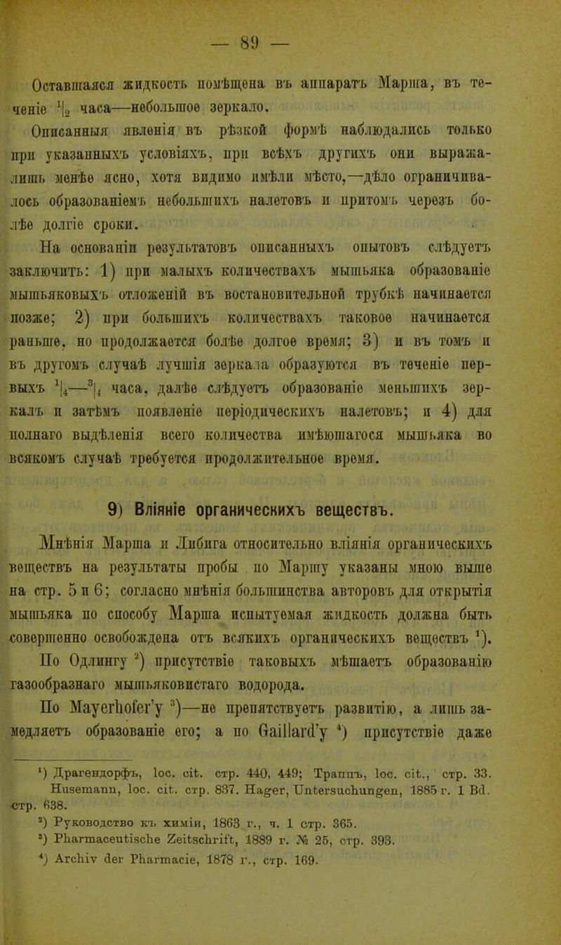 Оставшаяся жидкость ііомѣщена въ аипарагь Маріііа, въ те- ченіѳ \ часа—небольшое зеркало. Опіісапныя явлѳнія въ рѣзкой формѣ наблюдались только при указаиныхъ условіяхъ, при всѣхъ другихъ они выража- лишь менѣѳ ясно, хотя видимо имѣли мѣсто,—дѣло ограничива- лось образованіѳмъ небольших'ь налѳтовъ и иритомъ черезъ бо- лѣе долгіе сроки. На основаніи рѳзультатовъ описанныхъ оыытовъ слѣдуетъ заключить: 1) при малыхъ количествахъ мышьяка образованіе мышьяковыхъ отложѳній въ востановительной трубкѣ начинается -позже; 2) при больгаихъ количествахъ таковое начинается раньше, но продолжается болѣѳ долгое время; 3) и въ томъ и въ другоыъ случаѣ лучшія зеркала образуются въ теченіе пер- выхъ —часа, далѣе слѣдуѳтъ образованіе меньшихъ зѳр- калъ и загЬмъ появленіе періодическихъ налетовъ; и 4) для иолнаго выдѣленія всего количества имѣюшагося мышьяка во всякомъ случаѣ требуется продолжительное время. 9) Вліяніе органическихъ веществъ. Мнѣнія Марша и Либига относительно вліянія органическихъ вѳш,ествъ на результаты пробы по Маршу указаны мною выше на стр. 5 и 6; согласно мнѣнія большинства авторовъ для открытія мышьяка по способу Марша испытуемая жидкость должна быть совершенно освобождена отъ всякихъ органическихъ веп];ѳствъ ^). По Одлингу '^) присутствіе таковыхъ мѣшаетъ образованію газообразнаго мышьяковистаго водорода. По Мауег1іоГег'у —не прѳпятствуетъ развитію, а лишь за- недляетъ образованіе его; а по 6аі11аг(1'у *) присутствіе даже ') Драгендорфъ, ІОС. оіі. стр. 440, 449; Траппъ, Іос. сіѣ., стр. 33. Низетапп, Іос. сіі. стр. 837. На^ег, ІІпЬегзисЬипдеп, 1885 г. 1 Ві. •стр. «38. ') Руководство къ химіи, 1863 г., ч. 1 стр. 365. РЬагтасеиіізсІіе 2еі1;8сЬгіі'1, 1889 г. № 25, сгр, 393. *) АгсЬіѵ йег РЬагтасіе, 1878 г., стр. 169.