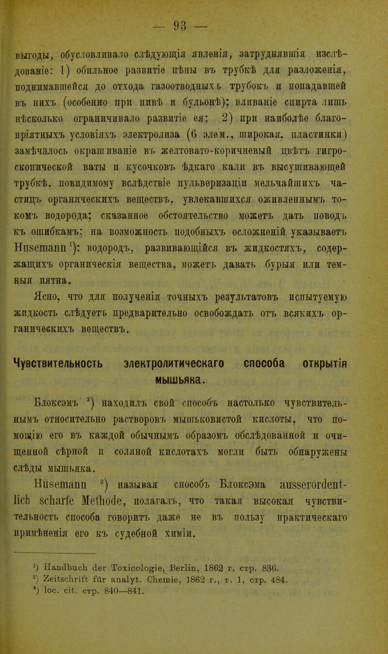 выгоды, обус.іовліівало слѣдующія явлѳнія, затруднявигія изслѣ- дованіе: 1) обильное развитіѳ пѣпы въ трубкѣ для разложонія, поднимавшейся до отхода газоотводных ь трубокъ и попадавшей въ ннхъ (особенно при пивѣ и бульонѣ); влпваніѳ спирта лишь ігЬсколько ограничивало развитіо ея; 2) при наиболѣе благо- ііріятныхъ условіялъ электролиза (6 элем., широкая, пластинки) замѣчалось окрапіиваніѳ въ желтовато-коричневый цвѣтъ гигро- скопической ваты и кусочковъ ѣдкаго кали въ высупгивающѳй трубкѣ. Бовидпмому вслѣдствіе пульвѳризаціи мѳльчайшнхъ ча- стпцъ органичѳскихъ вѳщѳствъ, увлекавшихся оживлѳннымъ то- комъ водорода; сказанное обстоятельство можѳтъ дать поводъ къ ошнбкаыъ; на возможность подобныхъ осложненій указываѳтъ Нііветапп ^): водородъ, развиваіощійся въ жидкостяхъ, содѳр- жащихъ органпческія вещества, можѳтъ давать бурыя или тем- ный пятна. Ясно, что для получѳнія точныхъ рѳзультатовъ испытуемую жидкость слѣдуетъ предварительно освобождать отъ веяііихъ ор- ганичѳекихъ вѳществъ. Чувствительность электролитическаго способа открытія мышьяка. Блоксэмъ находилъ свой способъ настолько чувствитель- нымъ относительно растворовъ мыпгьковистой кислоты, что по- мощію его въ каждой обычнымъ образомъ обслѣдованной и очи- щѳнноЛ сѣрной и соляной кислотахъ моглп быть обнаружены слѣды мышьяка. Низетапп называя способъ Влоксэма ап88егог(1еііі- ИсЬ 8СІіагіе Меііюсіе, полагалъ, что такая высокая чувстви- тельность способа говорить даже не въ пользу практическаго примѣненія его къ судебной хиліи. •) НапйЪисЬ (іег Тохісоіоё^іе, ВегИп, 1862 г. стр. 836. -) йеіѣзсЬгіЛ Гиг апаіуѣ. СЬетіе, 1862 г., т. 1, стр. 484. ') ІОС. сіЬ. стр. 840—841.
