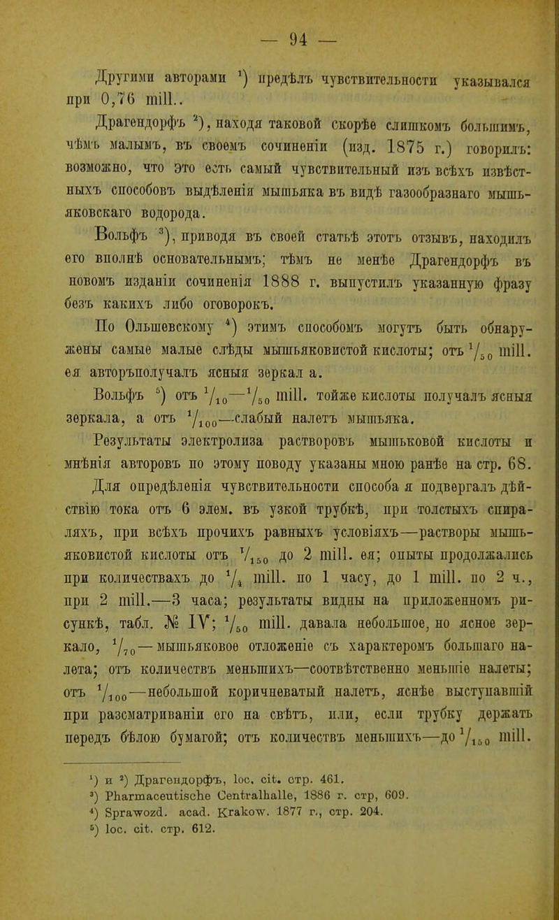 Другими авторами ') иредѣлъ чувствительности указывался при 0,76 тіИ.. Драгендорфъ'О, находя таковой скорѣе слигакомъ большиыъ, чѣмь малымъ, въ своѳмъ сочиненіи (изд. 1875 г.) говорилъ: возможно, что это есть самый чувствительный изъ всѣхъ извѣст- ныхъ способовъ выдѣлѳнія мышьяка въ видѣ газообразнаго мышь- якоБскаго водорода. Вольфъ ^), приводя въ своей статьѣ этоть отзывъ, паходилъ его вполнѣ основательнымъ; тѣмъ не мѳнѣѳ Драгѳндорфъ въ новомъ изданіи сочиненія 1888 г. выпустилъ указанную фразу безъ какихъ либо оговорокъ. По Ольшевскому *) этимъ споеобоыъ могутъ быть обнару- жены самые малые слѣды мышьяковистой кислоты; отъ^ДотШ. ея авторъполучалъ ясныя зеркал а. Вольфъ '^) отъ —Убо іі^ііі- тойже кислоты получалъ ясныя зеркала, а отъ ^Д^^—слабый налѳтъ мышьяка. Результаты электролиза растворовъ ыышьковой кислоты и мнѣнія авторовъ по этому поводу указаны мною ранѣе на стр. 68, Для опрѳдѣленія чувствительности способа я подвергалъ дѣй- ствію тока отъ 6 элем, въ узкой трубкѣ, при толстыхъ спира- ляхъ, при всѣхъ прочжхъ равныхъ условіяхъ—растворы мьшь- яковистой кислоты отъ Ѵі5о до 2 тіИ. ея; опыты продолжались при количествахъ до тіИ. по 1 часу, до 1 тіИ, по 2 ч., при 2 тШ.—3 часа; результаты видны на приложенномъ ри- сункѣ, табл. № IV; Ѵбо піііі- давала небо.ііьшое, но ясное зер- кало, 0—мышьяковое отложѳніе съ характеромъ большаго на- лета; отъ количествъ меньшихъ—соотвѣтствѳнно меныігіе налеты; отъ 7іоо'—небольшой коричневатый налетъ, яснѣе выступавшій при разсматриваніи ого на свѣтъ, или, если трубку держать передъ бѣлою бумагой; отъ количествъ меньшихъ—до7,5о тіП. ') и ») Драгѳндорфъ, ІОС. сіЬ. отр. 461. ') РЬагшасеиѣізсЬе СепігаІЬаІІе, 1886 г. стр, 609. ■») 8рга\702<і. асай. Кгакотѵ. 1877 г., стр. 204. ІОС. сіѣ. стр. 612.